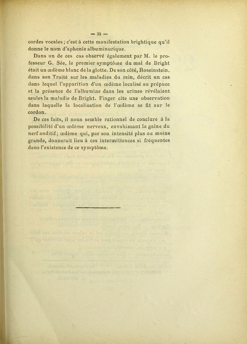cordes vocales ; c’est à cette manifestation brightique qu’il donne le nom d’aphonie albuminurique. Dans un de ces cas observé également par M. le pro- fesseur G. Sée, le premier sjmptôxne du mal de Bright était un œdème blanc de la glotte. De son côté, Roseinstein, dans son Traité sur les maladies du rein, décrit un cas dans lequel l’apparition d’un œdème localisé au prépuce et la présence de l’albumine dans les urines révélaient seules la maladie de Bright. Finger cite une observation dans laquelle la localisation de l’œdème se fit sur le cordon. De ces faits, il nous semble rationnel de conclure à la possibilité d’un œdème nerveux, envahissant la gaine du nerf auditif; œdème qui, par son intensité plus ou moins grande, donnerait lieu à ces intermittences si fréquentes dans l’existence de ce symptôme.