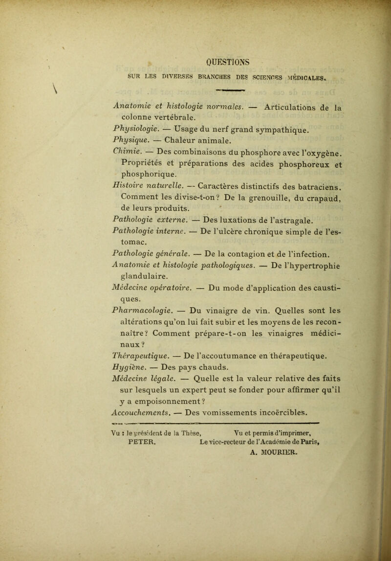QUESTIONS SUR LES DIVERSES BRANCHES DES SCIENCES MÉDICALES» Anatomie et histologie normales. — Articulations de la colonne vertébrale. Physiologie. — Usage du nerf grand S3nnpathique. Physique. — Chaleur animale. Chimie. — Des combinaisons du phosphore avec Toxygène. Propriétés et préparations des acides phosphoreux et phosphorique. Histoire naturelle. — Caractères distinctifs des batraciens. Comment les divise-t-on? De la grenouille, du crapaud, de leurs produits. Pathologie externe. — Des luxations de l’astragale. Pathologie interne. — De l’ulcère chronique simple de l’es- tomac. Pathologie générale. — De la contagion et de l’infection. Anatomie et histologie pathologiques. — De l’hypertrophie glandulaire. Médecine opératoire. — Du mode d’application des causti- ques. Pharmacologie. — Du vinaigre de vin. Quelles sont les altérations qu’on lui fait subir et les moyens de les recon- naître? Comment prépare-t-on les vinaigres médici- naux ? Thérapeutique. — De l’accoutumance en thérapeutique. Hygiène. — Des pays chauds. Médecine légale. — Quelle est la valeur relative des faits sur lesquels un expert peut se fonder pour affirmer qu’il y a empoisonnement? Accouchements. — Des vomissements incoërcibles. Vu ; Je président de la Thèse, Vu et permis d’imprimer, PETER. Le vice-recteur de l’Académie de Paris, A. MOURIER.