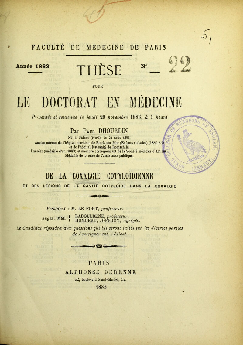 FACULTÉ DE MÉDECINE DE PARIS Année 1883 THÈSE N- • £■ POUR LE DOCTORAT ES MÉDECINE Présentée et soutenue le jeudi 29 novembre 1883, à 1 heure Par Paul DHOURDIN Né à Thiant (Nord), le 22 août 1856. Ancien interne de l’hôpital maritime de Berck-sur-Mer (Enfants malades) (1880-83) et de l’hôpital Nathaniel de Rothschild Lauréat (médaille d’or, 1883) et membre correspondant de la Société médicale d’Amiens Médaille de bronze de l’assistance publique DE LA COXALGIE COT'ÏLOIDIENNE ET DES LÉSIONS DE LA CAVITÉ COTYLOIDE DANS LA COXALGIE -natgxsw Président : M. LE FORT, professeur. lunes ■ MM I LABOULBÈNE, professeur, juges . mm. | HUMBERT, JOFFROY, agrégés. Le Candidat répondra aux questions qui lui seront faites sur les diverses parties de l'enseignement médical. PARIS ALPHONSE DERENNE 52, boulerard Saint-Michel, 52. 1883