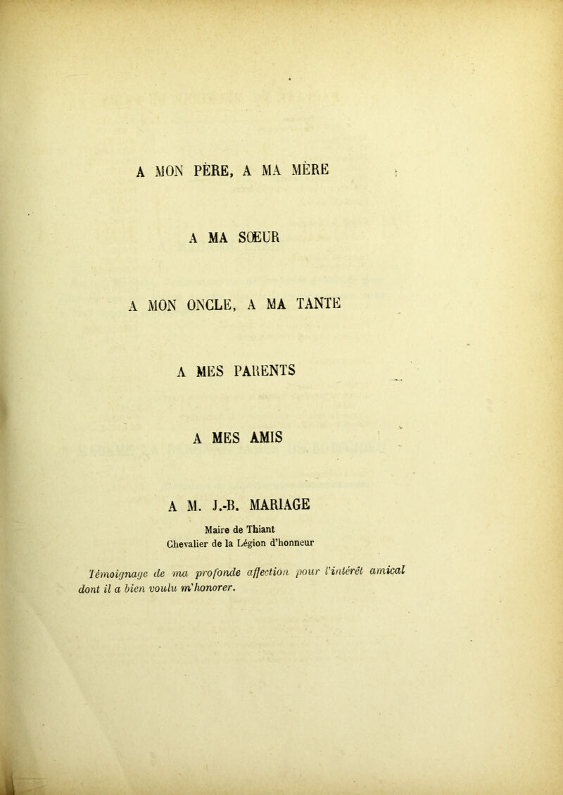 A MON PÈRE, A MA MERE A MA SŒUR A MON ONCLE, A MA TANTE A MES PARENTS A MES AMIS A M. J.-B. MARIAGE Maire de Thiant Chevalier de la Légion d’honneur Témoignage de ma profonde affection pour l'intérêt amical dont il a bien voulu m'honorer.