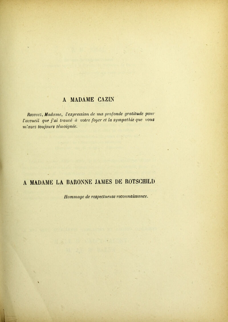 A MADAME GAZIN Recevez-, Madame, l'expression de ma profonde gratitude pour l'accueil que j'ai trouvé à votre foyer et la sympathie que vous m'avez toujours témoignée. A MADAME LA BARONNE JAMES DE ROTSOH1LD Hommage de respectueuse reconnaissance.