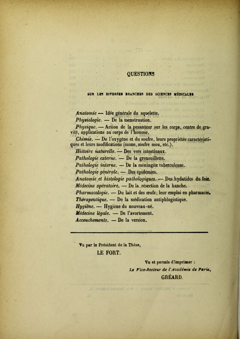 QUESTIONS SOR LES DIVERSES BRANCHES DES SCIENCES MÉDICALES , . . . « n Anatomie — Idée générale du squelette. Physiologie. — De la menstruation. Physique. — Action de la pesanteur sur les corps, centre de gra- vité, applications au corps de l’homme. Chimie. — De l’oxygène et du soufre, leurs propriétés caractéristi- ques et leurs modifications (ozone, soufre mou, etc.). Histoire naturelle. — Des vers intestinaux. 'i lu f: 'lu,.) Pathologie externe. — De la grenouillette. Pathologie interne. — De la méningite tuberculeuse. Pathologie générale. — Des épidémies. Anatomie et histologie pathologiques. — Des hydatidcs du foie. Médecine opératoire. — De la. résection de la hanche. Pharmacologie. — Du lait et des œufs; leur emploi en pharmacie* Thérapeutique. — De la médication antiphlogistique. Hygiène. — Hygiène du nouveau-né. Médecine légale. — De l’avortement. Accouchements. — De la version. Vu par le Président de la Thèse, LE FORT. Vu et permis d’imprimer : Le Vicc-Rectcur de L'Académie de Parie, GRÉARD.