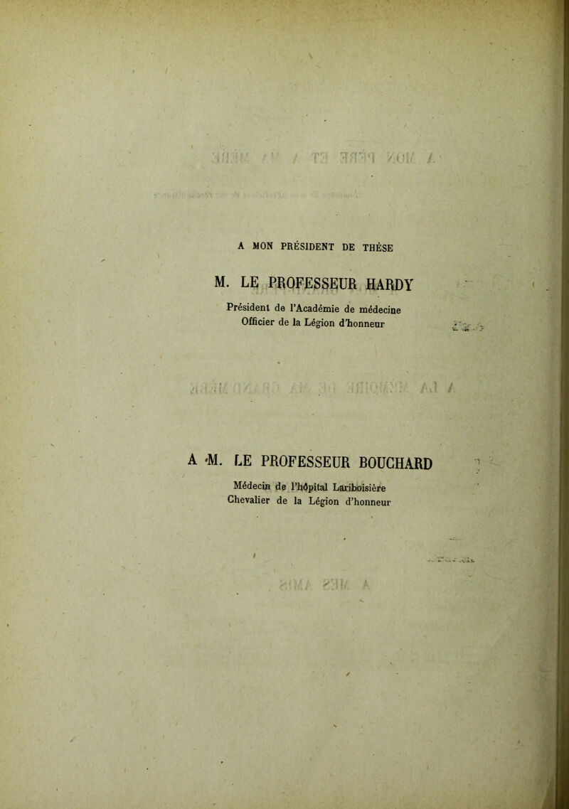 A MON PRÉSIDENT DE THÈSE M. LE PROFESSEUR HARDY Président de l’Académie de médecine Officier de la Légion d’honneur A -M. LE PROFESSEUR BOUCHARD Médecin de l’hdpital Lariboisière Chevalier de la Légion d’honneur