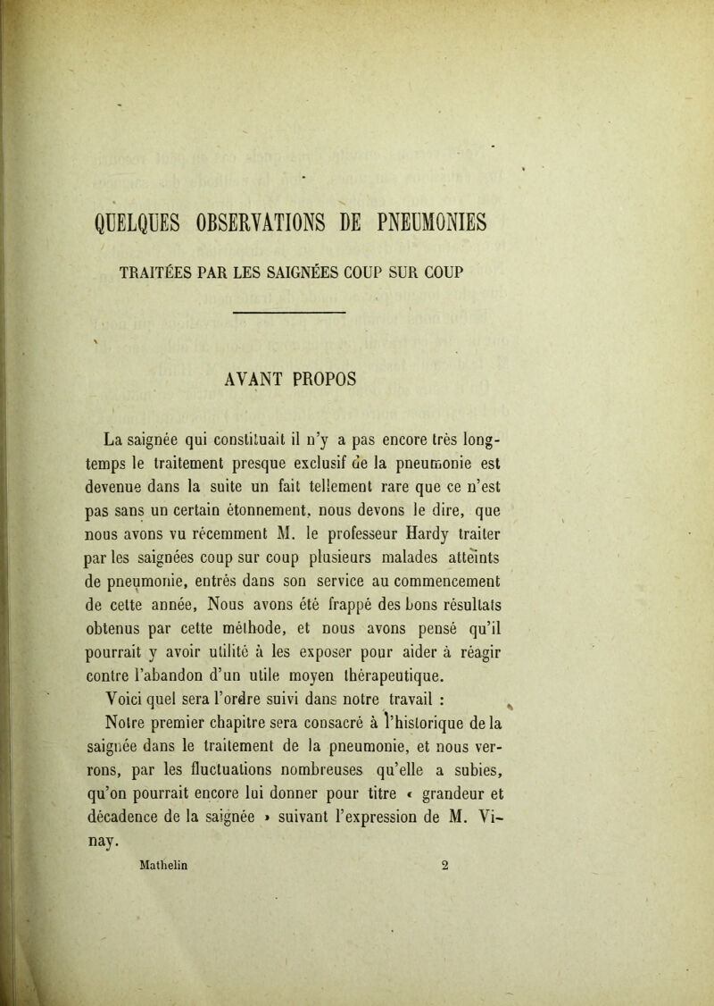 QUELQUES OBSERVATIONS DE PNEUMONIES TRAITÉES PAR LES SAIGNÉES COUP SUR COUP AVANT PROPOS La saignée qui constituait il n’y a pas encore très long- temps le traitement presque exclusif de la pneumonie est devenue dans la suite un fait tellement rare que ce n’est pas sans un certain étonnement., nous devons le dire, que nous avons vu récemment M. le professeur Hardy traiter parles saignées coup sur coup plusieurs malades atteints de pneumonie, entrés dans son service au commencement de cette année. Nous avons été frappé des bons résultats obtenus par cette méthode, et nous avons pensé qu’il pourrait y avoir utilité à les exposer pour aider à réagir contre l’abandon d’un utile moyen thérapeutique. Voici quel sera l’ordre suivi dans notre travail : Noire premier chapitre sera consacré à l’historique delà saignée dans le traitement de la pneumonie, et nous ver- rons, par les fluctuations nombreuses qu’elle a subies, qu’on pourrait encore lui donner pour titre « grandeur et décadence de la saignée » suivant l’expression de M. Vi- nay. Mathelin 2