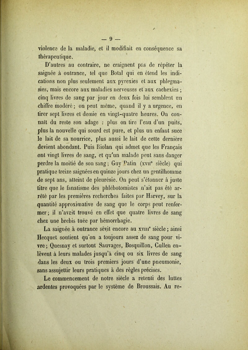 violence de la maladie, et il modifiait en conséquence sa thérapeutique. D’autres au contraire, ne craignent pas de répéter la saignée à outrance, tel que Botal qui en étend les indi- cations non plus seulement aux pyrexies et aux phlegma- sies, mais encore aux maladies nerveuses et aux cachexies ; cinq livres de sang par jour en deux fois lui semblent un chiffre modéré; on peut même, quand il y a urgence, en tirer sept livres et demie en vingt-quatre heures. On con- naît du reste son adage : plus on tire l’eau d’un puits, plus la nouvelle qui sourd est pure, et plus un enfant suce le lait de sa nourrice, plus aussi le lait de cette dernière devient abondant. Puis Riolan qui admet que les Français ont vingt livres de sang, et qu'un malade peut sans danger perdre la moitié de son sang ; Guy Patin (xvne siècle) qui pratique treize saignées en quinze jours chez un gentilhomme de sept ans, atteint de pleurésie. On peut s’étonner à juste titre que le fanatisme des phlébotomistes n’ait pas été ar- rêté par les premières recherches faites par Harvey, sur la quantité approximative de sang que le corps peut renfer- mer; il n’avait trouvé en effet que quatre livres de sang chez une brebis tuée par hémorrhagie. La saignée à outrance sévit encore au xvme siècle ; ainsi Hecquet soutient qu'on a toujours assez de sang pour vi- vre ; Quesnay et surtout Sauvages, Bosquillon, Cullen en- lèvent à leurs malades jusqu’à cinq ou six livres de sang dans les deux ou trois premiers jours d’une pneumonie, sans assujettir leurs pratiques à des règles précises. Le commencement de notre siècle a retenti des luttes ardentes provoquées par le système de Broussais. Au re-