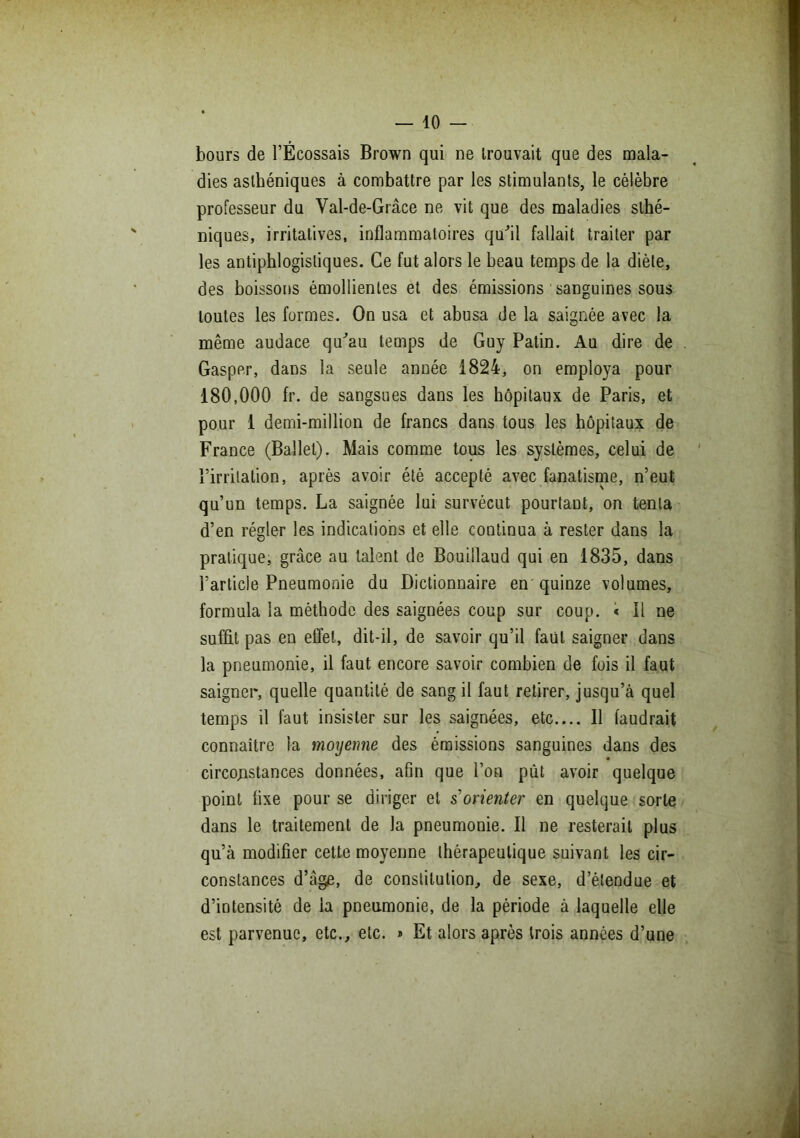 bours de l’Écossais Brown qui ne trouvait que des mala- dies asthéniques à combattre par les stimulants, le célèbre professeur du Val-de-Grâce ne vit que des maladies sthé- niques, irritatives, inflammatoires qu'il fallait traiter par les antiphlogistiques. Ce fut alors le beau temps de la diète, des boissons émollientes et des émissions sanguines sous toutes les formes. On usa et abusa de la saignée avec la même audace qu'au temps de Guy Patin. Au dire de Gasper, dans la seule année 1824, on employa pour 180,000 fr. de sangsues dans les hôpitaux de Paris, et pour 1 demi-million de francs dans tous les hôpitaux de France (Ballet). Mais comme tous les systèmes, celui de l’irritation, après avoir été accepté avec fanatisme, n’eut qu’un temps. La saignée lui survécut pourtant, on tenta d’en régler les indications et elle continua à rester dans la pratique, grâce au talent de Bouillaud qui en 1835, dans l’article Pneumonie du Dictionnaire en quinze volumes, formula la méthode des saignées coup sur coup. * Il ne suffit pas en effet, dit-il, de savoir qu’il faut saigner dans la pneumonie, il faut encore savoir combien de fois il faut saigner, quelle quantité de sang il faut retirer, jusqu’à quel temps il faut insister sur les saignées, etc.... Il faudrait connaître la moyenne des émissions sanguines dans des circonstances données, afin que l’on put avoir quelque point fixe pour se diriger et s'orienter en quelque sorte dans le traitement de la pneumonie. Il ne resterait plus qu’à modifier cette moyenne thérapeutique suivant les cir- constances d’âge, de constitution, de sexe, d’étendue et d’intensité de la pneumonie, de la période à laquelle elle est parvenue, etc., etc. » Et alors après trois années d’une