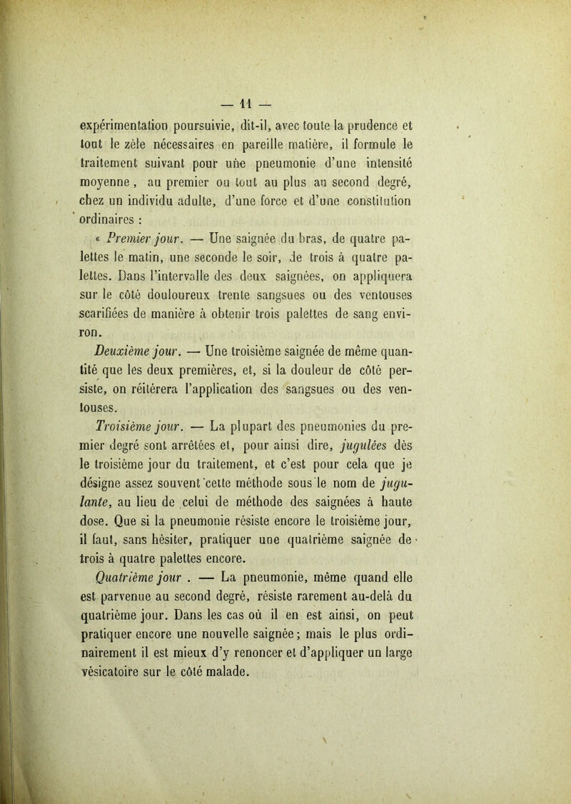 —11 — expérimentation poursuivie, dit-il, avec toute la prudence et tout le zèle nécessaires en pareille matière, il formule le traitement suivant pour une pneumonie d’une intensité moyenne, au premier ou tout au plus au second degré, chez un individu adulte, d’une force et d’une constitution ordinaires : « Premier jour. — Une saignée du bras, de quatre pa- lettes le matin, une seconde le soir, de trois à quatre pa- lettes. Dans l’intervalle des deux saignées, on appliquera sur le côté douloureux trente sangsues ou des ventouses scarifiées de manière à obtenir trois palettes de sang envi- ron. Deuxième jour. — Une troisième saignée de même quan- tité que les deux premières, et, si la douleur de côté per- siste, on réitérera l’application des sangsues ou des ven- touses. Troisième jour. — La plupart des pneumonies du pre- mier degré sont arrêtées et, pour ainsi dire, jugulées dès le troisième jour du traitement, et c’est pour cela que je désigne assez souvent cette méthode sous le nom de jugu- lante, au lieu de celui de méthode des saignées à haute dose. Que si la pneumonie résiste encore le troisième jour, il faut, sans hésiter, pratiquer une quatrième saignée de trois à quatre palettes encore. Quatrième jour . — La pneumonie, même quand elle est parvenue au second degré, résiste rarement au-delà du quatrième jour. Dans les cas où il en est ainsi, on peut pratiquer encore une nouvelle saignée ; mais le plus ordi- nairement il est mieux d’y renoncer et d’appliquer un large vésicatoire sur le côté malade.