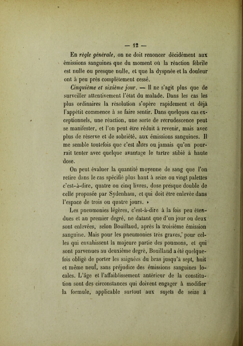 En règle générale, on ne doit renoncer décidément aux émissions sanguines que du moment où la réaction fébrile est nulle ou presque nulle, et que la dyspnée et la douleur ont à peu près complètement cessé. Cinquième et sixième jour. — 11 ne s’agit plus que de surveiller attentivement l’état du malade. Dans les cas les plus ordinaires la résolution s’opère rapidement et déjà l’appétit commence à se faire sentir. Dans quelques cas ex- ceptionnels, une réaction, une sorte de recrudescence peut se manifester, et l’on peut être réduit à revenir, mais avec plus de réserve et de sobriété, aux émissions sanguines. Il me semble toutefois que c’est aWs ou jamais qu’on pour- rait tenter avec quelque avantage le tartre stibié à haute dose. On peut évaluer la quantité moyenne de sang que l’on relire dans le cas spécifié plus haut à seize ou vingt palettes c’est-à-dire, quatre ou cinq livres, dose presque double de celles proposée par Sydenham, et qui doit être enlevée dans l’espace de trois ou quatre jours. » Les pneumonies légères, c’est-à-dire à la fois peu éten- dues et au premier degré, ne datant que d’un jour ou deux sont enlevées, selon Bouillaud, après la troisième émission sanguine. Mais pour les pneumonies très graves,* pour cel- les qui envahissent la majeure partie des poumons, et qui sont parvenues au deuxième degré, Bouillaud a été quelque- fois obligé de porter les saignées du bras jusqu’à sept, huit et même neuf, sans préjudice des émissions sanguines lo- cales. L’âge et l’affaiblissement antérieur de la constitu- tion sont des circonstances qui doivent engager à modifier la formule, applicable surtout aux sujets de seize à