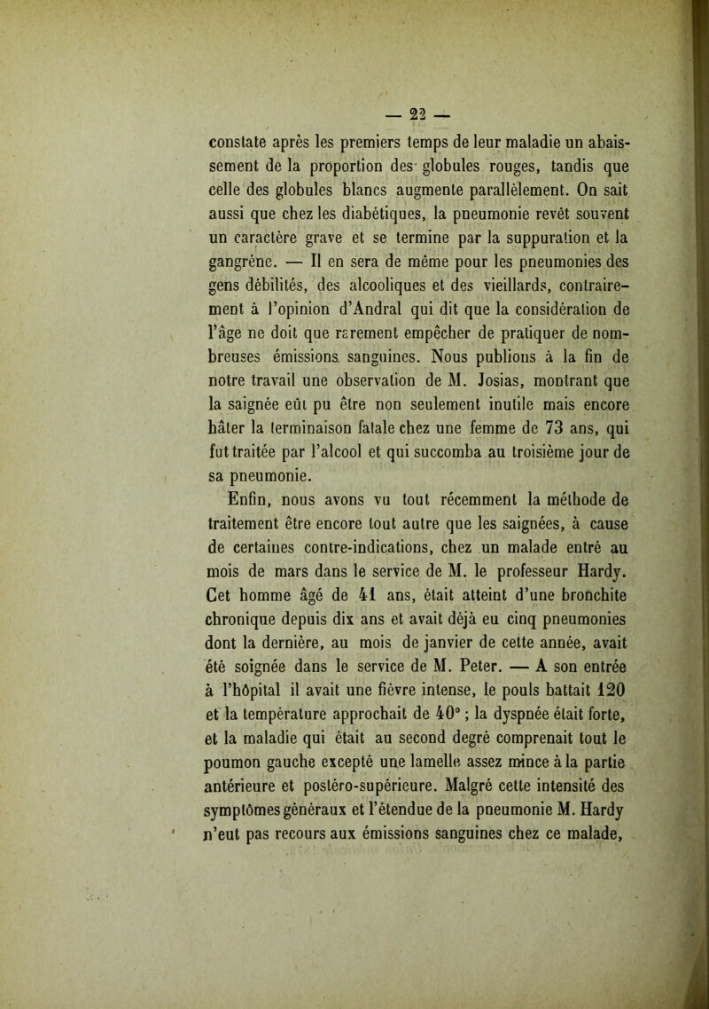 constate après les premiers temps de leur maladie un abais- sement de la proportion des- globules rouges, tandis que celle des globules blancs augmente parallèlement. On sait aussi que chez les diabétiques, la pneumonie revêt souvent un caractère grave et se termine par la suppuration et la gangrène. — Il en sera de même pour les pneumonies des gens débilités, des alcooliques et des vieillards, contraire- ment à l’opinion d’Andral qui dit que la considération de l’âge ne doit que rarement empêcher de pratiquer de nom- breuses émissions, sanguines. Nous publions à la fin de notre travail une observation de M. Josias, montrant que la saignée eût pu être non seulement inutile mais encore hâter la terminaison fatale chez une femme de 73 ans, qui fut traitée par l’alcool et qui succomba au troisième jour de sa pneumonie. Enfin, nous avons vu tout récemment la méthode de traitement être encore tout autre que les saignées, à cause de certaines contre-indications, chez un malade entré au mois de mars dans le service de M. le professeur Hardy. Cet homme âgé de 41 ans, était atteint d’une bronchite chronique depuis dix ans et avait déjà eu cinq pneumonies dont la dernière, au mois de janvier de cette année, avait été soignée dans le service de M. Peter. — A son entrée à l’hôpital il avait une fièvre intense, le pouls battait 120 et la température approchait de 40° ; la dyspnée était forte, et la maladie qui était au second degré comprenait tout le poumon gauche excepté une lamelle assez mince à la partie antérieure et posléro-supérieure. Malgré cette intensité des symptômes généraux et l’étendue de la pneumonie M. Hardy n’eut pas recours aux émissions sanguines chez ce malade,