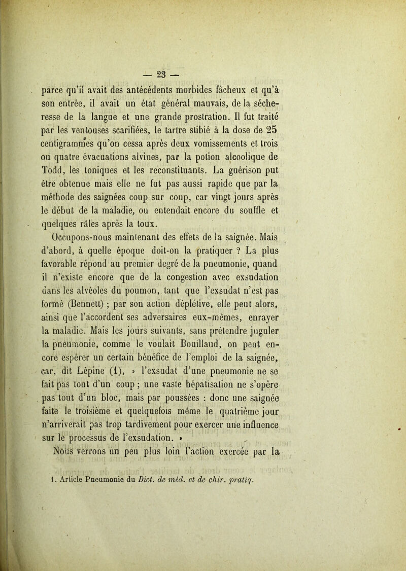 parce qu’il avait des antécédents morbides fâcheux et qu’à son entrée, il avait un état général mauvais, de la séche- resse de la langue et une grande prostration. Il fut traité par les ventouses scarifiées, le tartre slibié à la dose de 25 centigrammes qu’on cessa après deux vomissements et trois ou quatre évacuations alvines, par la potion alcoolique de Todd, les toniques et les reconstituants. La guérison put être obtenue mais elle ne fut pas aussi rapide que par la méthode des saignées coup sur coup, car vingt jours après le début de la maladie, ou entendait encore du souffle et quelques râles après la toux. Occupons-nous maintenant des effets de la saignée. Mais d’abord, à quelle époque doit-on la pratiquer ? La plus favorable répond au premier degré de la pneumonie, quand il n’existe encore que de la congestion avec exsudation dans les alvéoles du poumon, tant que l’exsudât n’est pas formé (Bennett) ; par son action déplélive, elle peut alors, ainsi que l’accordent ses adversaires eux-mêmes, enrayer la maladie. Mais les jours suivants, sans prétendre juguler la pneumonie, comme le voulait Bouillaud, on peut en- core espérer un certain bénéfice de l’emploi de la saignée, car, dit Lépine (1), » l’exsudât d’une pneumonie ne se fait pas tout d’un coup ; une vaste hépatisation ne s’opère pas tout d’un bloc, mais par poussées : donc une saignée faite le troisième et quelquefois même le quatrième jour n’arriverait pas trop tardivement pour exercer une influence sur le processus de l’exsudation. » Nous verrons un peu plus loin l’action exercée par la 1. Article Pneumonie du Dicl. de méd. et de chir. pratiq.