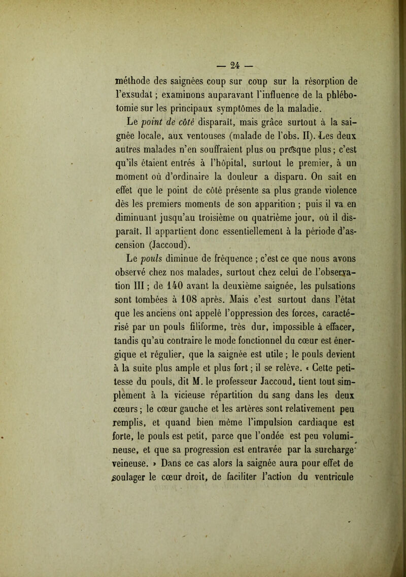 méthode des saignées coup sur coup sur la résorption de l’exsudât ; examinons auparavant l’influence de la phlébo- tomie sur les principaux symptômes de la maladie. Le 'point de côté disparaît, mais grâce surtout à la sai- gnée locale, aux ventouses (malade de l’obs. II). Les deux autres malades n’en souffraient plus ou presque plus; c’est qu’ils étaient entrés à l’hôpital, surtout le premier, à un moment où d’ordinaire la douleur a disparu. On sait en effet que le point de côté présente sa plus grande violence dès les premiers moments de son apparition ; puis il va en diminuant jusqu’au troisième ou quatrième jour, où il dis- paraît. Il appartient donc essentiellement à la période d’as- cension (Jaccoud). Le pouls diminue de fréquence ; c’est ce que nous avons observé chez nos malades, surtout chez celui de l’observa- tion III ; de 140 avant la deuxième saignée, les pulsations sont tombées à 108 après. Mais c’est surtout dans l’état que les anciens ont appelé l’oppression des forces, caracté- risé par un pouls filiforme, très dur, impossible à effacer, tandis qu’au contraire le mode fonctionnel du cœur est éner- gique et régulier, que la saignée est utile ; le pouls devient à la suite plus ample et plus fort ; il se relève. « Cette peti- tesse du pouls, dit M. le professeur Jaccoud, tient tout sim- plement à la vicieuse répartition du sang dans les deux cœurs ; le cœur gauche et les artères sont relativement peu remplis, et quand bien même l’impulsion cardiaque est forte, le pouls est petit, parce que l’ondée est peu volumi- neuse, et que sa progression est entravée par la surcharge- veineuse. » Dans ce cas alors la saignée aura pour effet de soulager le cœur droit, de faciliter l’action du ventricule