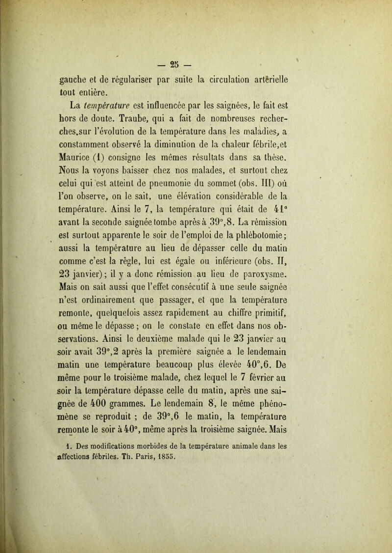 gauche et de régulariser par suite la circulation artérielle tout entière. La température est influencée par les saignées, le fait est hors de doute. Traube, qui a fait de nombreuses recher- ches.sur l’évolution de la température dans les maladies, a constamment observé la diminution de la chaleur fébrile,et Maurice (1) consigne les mêmes résultats dans sa thèse. Nous la voyons baisser chez nos malades, et surtout chez celui qui est atteint de pneumonie du sommet (obs. III) où l’on observe, on le sait, une élévation considérable de la température. Ainsi le 7, la température qui était de 41° avant la seconde saignée tombe après à 39°, 8. La rémission est surtout apparente le soir de l’emploi de la phlébotomie; aussi la température au lieu de dépasser celle du matin comme c’est la règle, lui est égale ou inférieure (obs. Il, 23 janvier) ; il y a donc rémission au lieu de paroxysme. Mais on sait aussi que l’effet consécutif à une seule saignée n’est ordinairement que passager, et que la température remonte, quelquefois assez rapidement au chiffre primitif, ou même le dépasse ; on le constate en effet dans nos ob- servations. Ainsi le deuxième malade qui le 23 janvier au soir avait 39°,2 après la première saignée a le lendemain matin une température beaucoup plus élevée 40°,6. De même pour le troisième malade, chez lequel le 7 février au soir la température dépasse celle du matin, après une sai- gnée de 400 grammes. Le lendemain 8, le même phéno- mène se reproduit ; de 39°,6 le matin, la température remonte le soir à 40°, même après la troisième saignée. Mais 1. Des modifications morbides de la température animale dans les affections fébriles. Th. Paris, 1855.