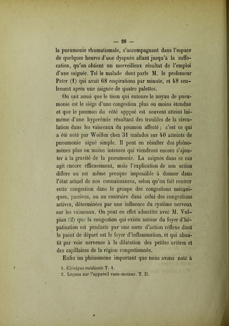 la pneumonie rhumatismale, s’accompagnant dans l’espace de quelques heures d’une dyspnée allant jusqu’à la suffo- cation, qu'on obtient un merveilleux résultat de l’emploi d’une saignée. Tel le malade dont parle M. le professeur Peler (1) qui avait 68 respirations par minute, et 48 seu- lement après une saignée de quatre palettes. On sait aussi que le tissu qui entoure le noyau de pneu- monie est le siège d’une congestion, plus ou moins étendue et que le poumon du côté opppsé est souvent atteint lui- même d’une hyperémie résultant des troubles de la circu- lation dans les vaisseaux du poumon affecté ; c’est ce qui a été noté par Woillez chez 31 malades sur 40 atteints de pneumonie aiguë simple. Il peut en résulter des phéno- mènes plus ou moins intenses qui viendront encore s’ajou- ter à la gravité de la pneumonie. La saignée dans ce cas agit encore efficacement, mais l’explication de son action diffère ou est même presque impossible à donner dans l’état actuel de nos connaissances, selon qu’on fait rentrer cette congestion dans le groupe des congestions ■ mécani- ques, passives, ou au contraire dans celui des congestions actives, déterminées par une influence du système nerveux sur les vaisseaux. On peut en effet admettre avec M. Vul- pian (2) que la congestion qui existe autour du foyer d’hé- patisation est produite par une sorte d’action réflexe dont le point de départ est le foyer d'inflammation, et qui abou- tit par voie nerveuse à la dilatation des petites artères et des capillaires de la région congestionnée. Enfin un phénomène important que nous avons noté à * \. Clinique médicale T. 1. 2. Leçons sur t’appareil vaso-moteur. T. II. !*■