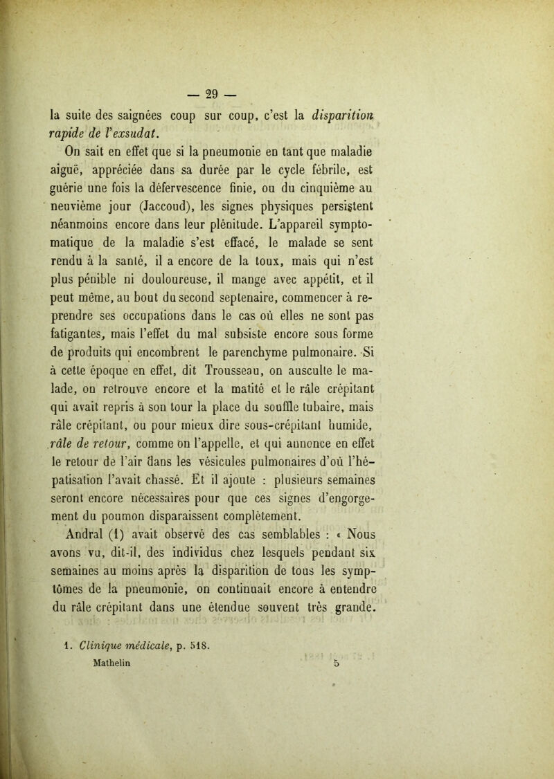 la suite des saignées coup sur coup, c’est la disparition rapide de Vexsudât. On sait en effet que si la pneumonie en tant que maladie aiguë, appréciée dans sa durée par le cycle fébrile, est guérie une fois la défervescence finie, ou du cinquième au neuvième jour (Jaccoud), les signes physiques persistent néanmoins encore dans leur plénitude. L’appareil sympto- matique de la maladie s’est effacé, le malade se sent rendu à la santé, il a encore de la toux, mais qui n’est plus pénible ni douloureuse, il mange avec appétit, et il peut même, au bout du second septénaire, commencer à re- prendre ses occupations dans le cas où elles ne sont pas fatigantes, mais l’effet du mal subsiste encore sous forme de produits qui encombrent le parenchyme pulmonaire. Si à cette époque en effet, dit Trousseau, on ausculte le ma- lade, on retrouve encore et la matité et le râle crépitant qui avait repris à son tour la place du souffle tubaire, mais râle crépitant, ou pour mieux dire sous-crépitant humide, râle de retour, comme on l’appelle, et qui annonce en effet le retour de l’air dans les vésicules pulmonaires d’où l’hé- patisation l’avait chassé. Et il ajoute : plusieurs semaines seront encore nécessaires pour que ces signes d’engorge- ment du poumon disparaissent complètement. Andral (1) avait observé des cas semblables : » Nous avons vu, dit-il, des individus chez lesquels pendant six semaines au moins après la disparition de tous les symp- tômes de la pneumonie, on continuait encore à entendre du râle crépitant dans une étendue souvent très grande. 1. Clinique médicale, p. 518. Mathelin 5