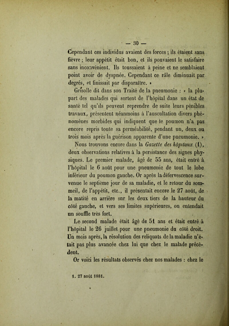 Cependant ces individus avaient des forces ; ils étaient sans fièvre; leur appétit était bon, et ils pouvaient le satisfaire sans inconvénient. Ils toussaient à peine et ne semblaient point avoir de dyspnée. Cependant ce râle diminuait par degrés, et finissait par disparaître. » Grisolle dit dans son Traité de la pneumonie : « la plu- part des malades qui sortent de l’hôpital dans un état de santé tel qu’ds peuvent reprendre de suite leurs pénibles travaux, présentent néanmoins à l’auscultation divers phé- nomènes morbides qui indiquent que le poumon n’a pas encore repris toute sa perméabilité, pendant un, deux ou trois mois après la guérison apparente d’une pneumonie. » Nous trouvons encore dans la Gazette des hôpitaux (1), deux observations relatives à la persistance des signes phy- siques. Le premier malade, âgé de 55 ans, était entré à l’hôpital le 6 août pour une pneumonie de tout le lobe inférieur du poumon gauche. Or après la défervescence sur- venue le septième jour de sa maladie, et le retour du som- meil, de l’appétit, etc., il présentait encore le 27 août, de la matité en arrière sur les deux tiers de la hauteur du côté gauche, et vers ses limites supérieures, on entendait un souffle très fort. Le second malade était âgé de 51 ans et était entré à l’hôpital le 26 juillet pour une pneumonie du côté droit. Un mois après, la résolution des reliquats de la maladie n’é- tait pas plus avancée chez lui que chez le malade précé- dent. Or voici les résultats observés chez nos malades : chez le 1. 27 août 1881.