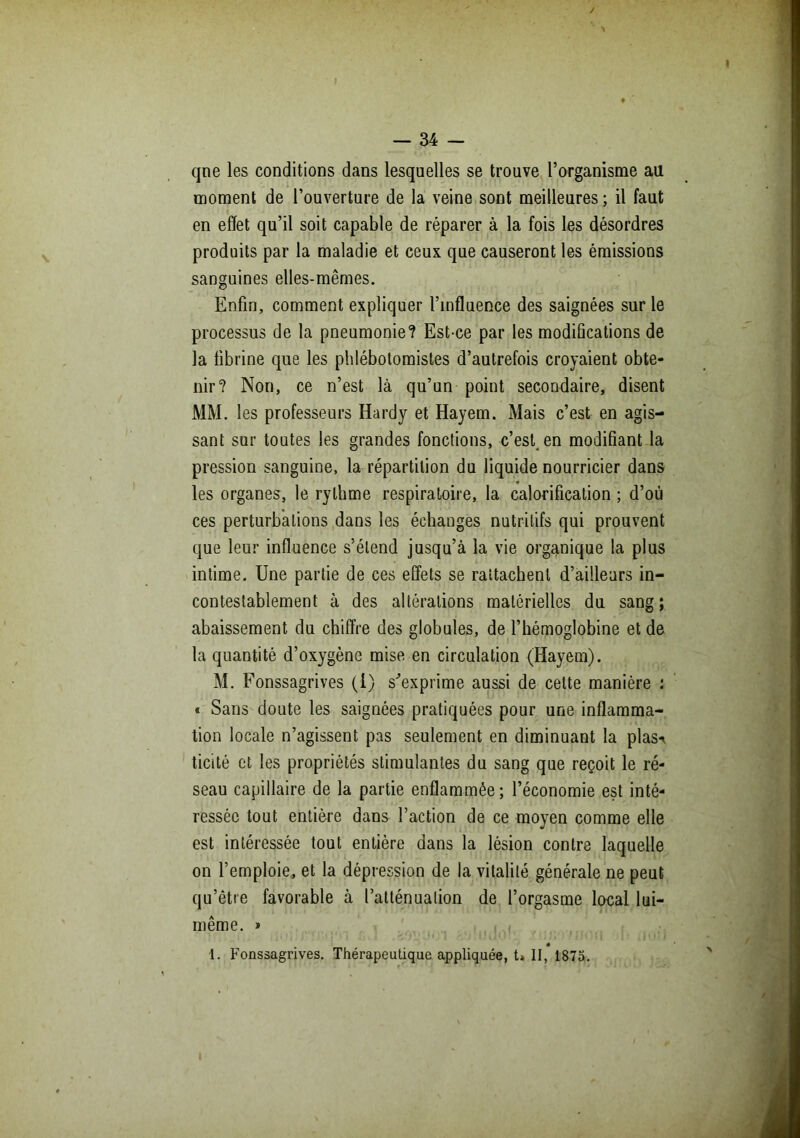 qne les conditions dans lesquelles se trouve l’organisme au moment de l’ouverture de la veine sont meilleures ; il faut en effet qu’il soit capable de réparer à la fois les désordres produits par la maladie et ceux que causeront les émissions sanguines elles-mêmes. Enfin, comment expliquer l’influence des saignées sur le processus de la pneumonie? Est-ce par les modifications de la fibrine que les phlébotomistes d’autrefois croyaient obte- nir? Non, ce n’est là qu’un point secondaire, disent MM. les professeurs Hardy et Hayem. Mais c’est en agis- sant sur toutes les grandes fonctions, c’est, en modifiant la pression sanguine, la répartition du liquide nourricier dans ♦ les organes, le rythme respiratoire, la calorification ; d’où ces perturbations dans les échanges nutritifs qui prouvent que leur influence s’étend jusqu’à la vie organique la plus intime. Une partie de ces effets se rattachent d’ailleurs in- contestablement à des altérations matérielles du sang; abaissement du chiffre des globules, de l’hémoglobine et de la quantité d’oxygène mise en circulation (Hayem). M. Fonssagrives (1) s'exprime aussi de cette manière : « Sans doute les saignées pratiquées pour une inflamma- tion locale n’agissent pas seulement en diminuant la plas** ticité et les propriétés stimulantes du sang que reçoit le ré- seau capillaire de la partie enflammée; l’économie est inté- ressée tout entière dans l’action de ce moyen comme elle est intéressée tout entière dans la lésion contre laquelle on l’emploie, et la dépression de la vitalité générale ne peut qu’être favorable à l’atténuation de l’orgasme local lui- même. » 1. Fonssagrives. Thérapeutique appliquée, t» II, 1875.