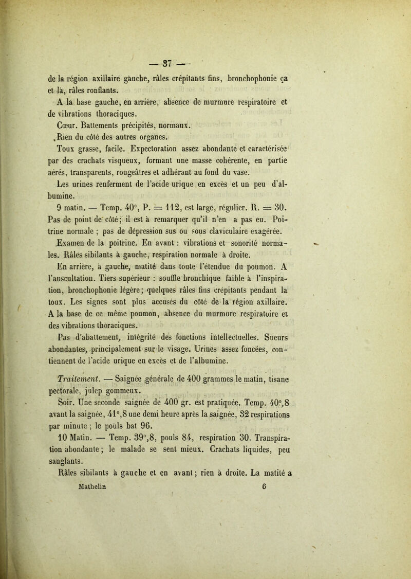 de la région axillaire gànche, râles crépitants fins, bronchophonie ça et là, râles ronflants. A la base gauche, en arrière, absence de murmure respiratoire et de vibrations thoraciques. Cœur. Battements précipités, normaux. .Rien du côté des autres organes. Toux grasse, facile. Expectoration assez abondante et caractérisée par des crachats visqueux, formant une masse cohérente, en partie aérés, transparents, rougeâtres et adhérant au fond du vase. Les urines renferment de l’acide urique en excès et un peu d’al- bumine. 9 matin. — Temp. 40°, P. = 112, est large, régulier. R. = 30. Pas de point de côté ; il est à remarquer qu’il n’en a pas eu. Poi- trine normale ; pas de dépression sus ou sous claviculaire exagérée. Examen de la poitrine. En avant : vibrations et sonorité norma- les. Râles sibilants à gauche, respiration normale à droite. En arrière, à gauche, matité dans toute l’étendue du poumon. A l’auscultation. Tiers supérieur : souffle bronchique faible à l’inspira- tion, bronchophonie légère; quelques râles fins crépitants pendant la toux. Les signes sont plus accusés du côté de la région axillaire. A la base de ce même pounvon, absence du murmure respiratoire et des vibrations thoraciques. Pas d’abattement, intégrité des fonctions intellectuelles. Sueurs abondantes, principalement sur le visage. Urines assez foncées, con- tiennent de l’acide urique en excès et de l’albumine. Traitement. — Saignée générale de 400 grammes le matin, tisane pectorale, julep gommeux. Soir. Une seconde saignée de 400 gr. est pratiquée. Temp. 40°,8 avant la saignée, 41°,8 une demi heure après la saignée, 32 respirations par minute ; le pouls bat 96. 10 Matin. — Temp. 39°,8, pouls 84, respiration 30. Transpira- tion abondante ; le malade se sent mieux. Crachats liquides, peu sanglants. Râles sibilants à gauche et en avant; rien à droite. La matité a