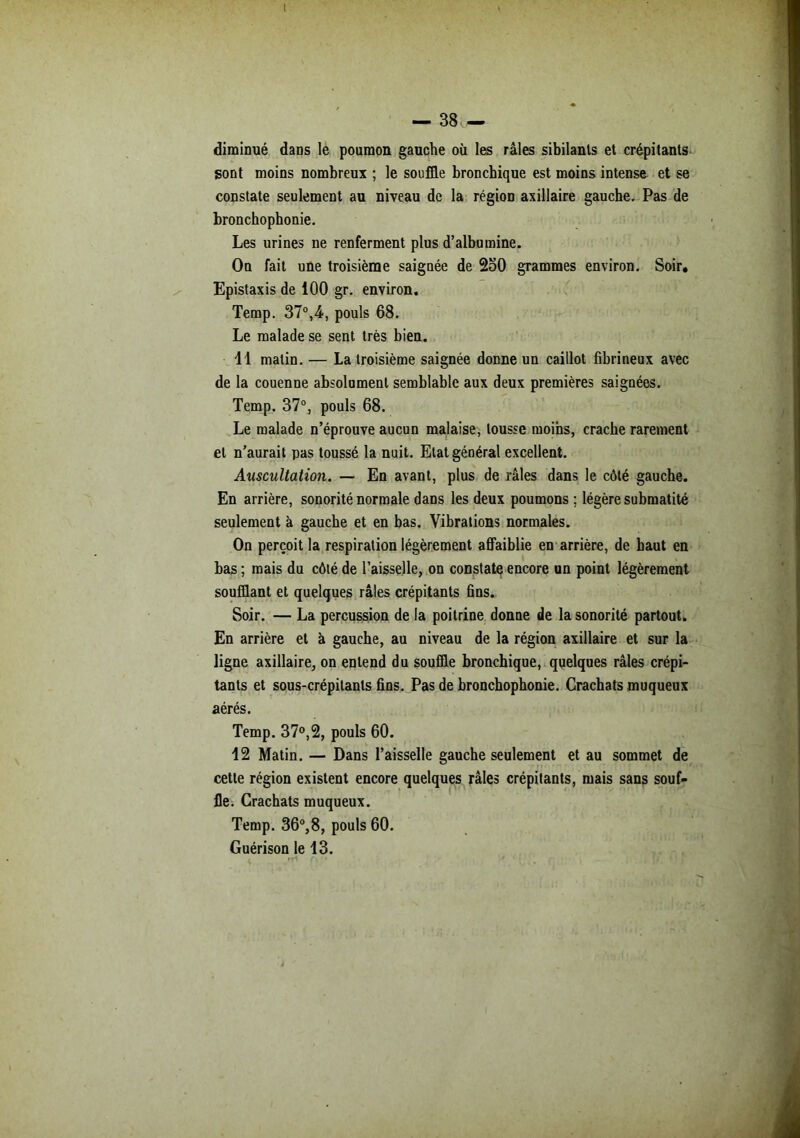 diminué dans le poumon gauche où les râles sibilants et crépitants sont moins nombreux ; le souffle bronchique est moins intense et se constate seulement au niveau de la région axillaire gauche. Pas de bronchophonie. Les urines ne renferment plus d’albumine. On fait une troisième saignée de 2o0 grammes environ. Soir, Epistaxis de 100 gr. environ. Temp. 37°,4, pouls 68. Le malade se sent très bien. 11 matin. — La troisième saignée donne un caillot fibrineux avec de la couenne absolument semblable aux deux premières saignées. Temp. 37°, pouls 68. Le malade n’éprouve aucun malaise, tousse moins, crache rarement et n’aurait pas toussé la nuit. Etat général excellent. Auscultation. — En avant, plus de râles dans le côté gauche. En arrière, sonorité normale dans les deux poumons ; légère submatité seulement à gauche et en bas. Vibrations normales. On perçoit la respiration légèrement affaiblie en arrière, de haut en bas ; mais du côté de l’aisselle, on constate encore un point légèrement soufflant et quelques râles crépitants fins. Soir. — La percussion de la poitrine donne de la sonorité partout. En arrière et à gauche, au niveau de la région axillaire et sur la ligne axillaire, on entend du souffle bronchique, quelques râles crépi- tants et sous-crépilants fins. Pas de bronchophonie. Crachats muqueux aérés. Temp. 37°,2, pouls 60. 12 Matin. — Dans l’aisselle gauche seulement et au sommet de cette région existent encore quelques râles crépitants, mais sans souf- fle. Crachats muqueux. Temp. 36°,8, pouls 60. Guérison le 13.