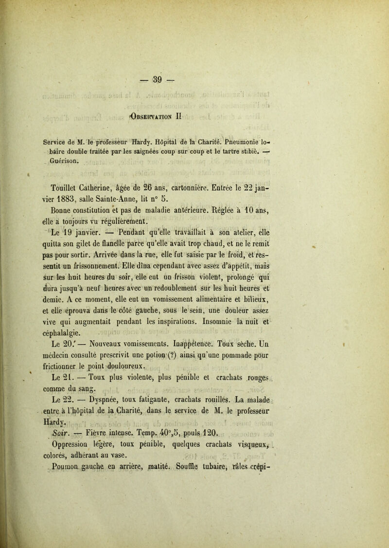 Service de M. le professeur Hardy. Hôpital de la Charité. Pneumonie lo- haire double traitée par les saignées coup sur coup et le tartre stibiè. —■ Guérison. Touillet Catherine, âgée de 26 ans, cartonnière. Entrée le 22 jan- vier 1883, salle Sainte-Anne, lit n° 5. Bonne constitution et pas de maladie antérieure. Réglée à 10 ans, elle a toujours vu régulièrement. Le 19 janvier. — Pendant qu’elle travaillait à son atelier, elle quitta son gilet de flanélle parce qu’elle avait trop chaud, et ne le remit pas pour sortir. Arrivée dans la rue, elle fut saisie par le froid, ét res- sentit un frissonnement. Elle dîna cependant avec assez d’appétit, mais sur les huit heures du soir, elle eut un frisson violent, prolongé qui dura jusqu’à neuf heures avec un redoublement sur les huit heures et demie. A ce moment, elle eut un vomissement alimentaire et bilieux, et elle éprouva dans le côté gauche, sous le sein, une douleur assez vive qui augmentait pendant les inspirations. Insomnie la nuit et céphalalgie. Le 20/ — Nouveaux vomissements. Inappétence. Toux sèche. Un médecin consulté prescrivit une potion (?) ainsi qu’une pommade pour frictionner le point douloureux. Le 21. — Toux plus violente, plus pénible et crachats rouges comme du sang. Le 22. — Dyspnée, toux fatigante, crachats rouillés. La malade entre à l’hôpital de la Charité, dans le service de M. le professeur Hardy. Soir. — Fièvre intense. Temp. 40°,5, pouls 120. Oppression légère, toux pénible, quelques crachats visqueux, colorés, adhérant au vase. Poumon, gauche en arrière, matité. Souffle tubaire, râles crépi-