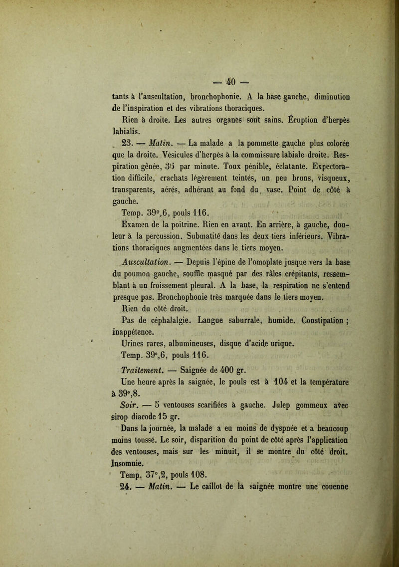 tants à l’auscultation, bronchophonie. A la base gauche, diminution de l’inspiration et des vibrations thoraciques. Rien à droite. Les autres organes sont sains. Éruption d’herpès labialis. 23. — Matin. — La malade a la pommette gauche plus colorée que la droite. Vésicules d’herpès à la commissure labiale droite. Res- piration gênée, 36 par minute. Toux pénible, éclatante. Expectora- tion difficile, crachats légèrement teintés, un peu bruns, visqueux, transparents, aérés, adhérant au fond du vase. Point de côté à gauche. Temp. 39°,6, pouls 116. Examen de la poitrine. Rien en avant. En arrière, à gauche, dou- leur à la percussion. Submatilé dans les deux tiers inférieurs. Vibra- tions thoraciques augmentées dans le tiers moyen. Auscultation. — Depuis l’épine de l’omoplate jusque vers la base du poumon gauche, souffle masqué par des râles crépitants, ressem- blant à un froissement pleural. A la base, la respiration ne s’entend presque pas. Rronchophonie très marquée dans le tiers moyen. Rien du côté droit. Pas de céphalalgie. Langue saburrale, humide. Constipation ; inappétence. Urines rares, albumineuses, disque d’acide urique. Temp. 39°,6, pouls 116. Traitement. — Saiguée de 400 gr. Une heure après la saignée, le pouls est à 104 et la température à 39°,8. Soir. — 5 ventouses scarifiées à gauche. Julep gommeux a$ec sirop diacode 15 gr. Dans la journée, la malade a eu moins de dyspnée et a beaucoup moins toussé. Le soir, disparition du point de côté après l’application des ventouses, mais sur les minuit, il se montre du côté droit. Insomnie. Temp. 37°,2, pouls 108. 24. — Matin. — Le caillot de la saignée montre une couenne