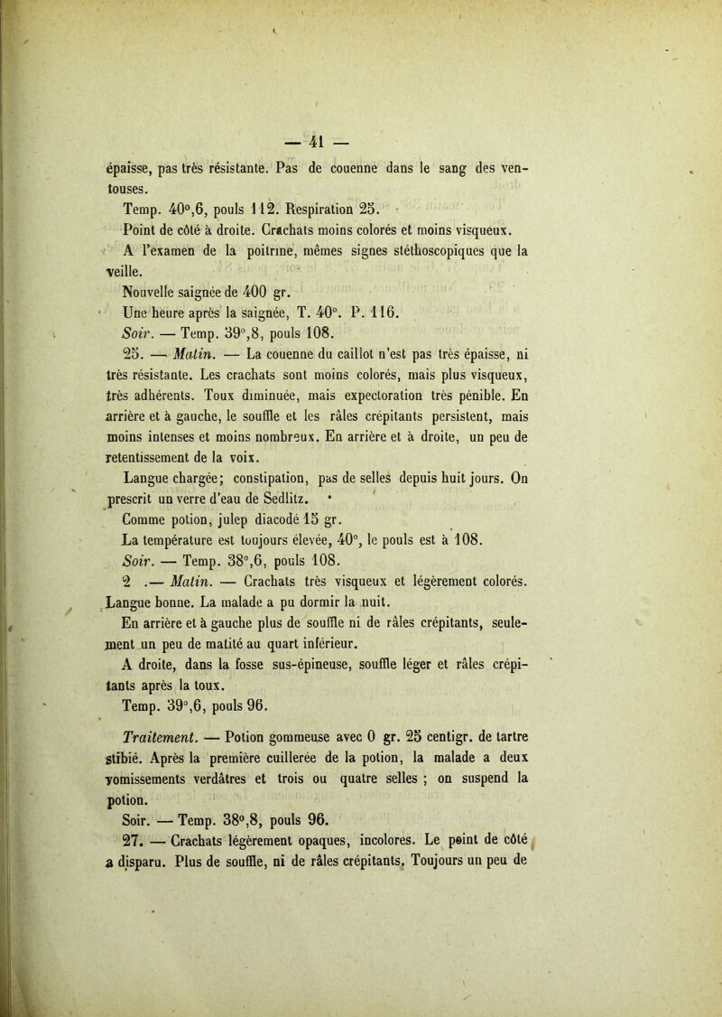 épaisse, pas très résistante. Pas de couenne dans le sang des ven- touses. Temp. 40°,6, pouls \ 12. Respiration 25. Point de côté à droite. Crachais moins colorés et moins visqueux. A l’examen de la poitrine, mêmes signes stéthoscopiques que la veille. Nouvelle saignée de 400 gr. Une heure après la saignée, T. 40°. P. 116. Soir. — Temp. 39°,8, pouls 108. 25. — Matin. — La couenne du caillot n’est pas très épaisse, ni très résistante. Les crachats sont moins colorés, mais plus visqueux, très adhérents. Toux diminuée, mais expectoration très pénible. En arrière et à gauche, le souffle et les râles crépitants persistent, mais moins intenses et moins nombreux. En arrière et à droite, un peu de retentissement de la voix. Langue chargée; constipation, pas de selles depuis huit jours. On prescrit un verre d’eau de Sedlitz. Comme potion, julep diacodé 15 gr. La température est toujours élevée, 40°, le pouls est à 108. Soir. — Temp. 38°,6, pouls 108. 2 .— Matin. — Crachats très visqueux et légèrement colorés. Langue bonne. La malade a pu dormir la nuit. En arrière et à gauche plus de souffle ni de râles crépitants, seule- ment un peu de matité au quart inférieur. A droite, dans la fosse sus-épineuse, souffle léger et râles crépi- tants après la toux. Temp. 39°,6, pouls 96. Traitement. — Potion gommeuse avec 0 gr. 25 centigr. de tartre Stibié. Après la première cuillerée de la potion, la malade a deux yomissements verdâtres et trois ou quatre selles ; on suspend la potion. Soir. — Temp. 38°,8, pouls 96. 27. — Crachats légèrement opaques, incolores. Le peint de côté a disparu. Plus de souffle, ni de râles crépitants. Toujours un peu de