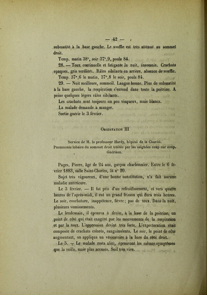 submatité à la base gauche. Le souffle est très atténué au sommet droit. Temp. matin 38°, soir 37°,9, pouls 84. 28. — Toux continuelle et fatigante la nuit, insomnie. Crachats opaques, gris verdâtre. Râles sibilants en arrière, absence de souffle. Temp. 37°,6 le matin, 37°,8 le soir, pouls 84. 29. — Nuit meilleure, sommeil. Langue bonne. Plus de submatité à la base gauche, la respiration s’entend dans toute la poitrine. A peine quelques légers râles sibilants. Les crachats sont toujours un peu visqueux, mais blancs. La malade demande à manger. Sortie guérie le 3 février. Observation III . v 'O «1 • :.tii r i Service de M. le professeur Hardy, hôpital de la Charité. Pneumonie lobaire du sommet droit traitée par les saignées coup sur coup. Guérison. Pages, Pierre, âgé de 24 ans, garçon charbonnier. Entré le 6 fé- vrier 1883, salle Saint-Charles, lit n° 20. Sujet très vigoureux, d’une bonne constitution, n’a fait aucune maladie antérieure. Le 3 février. — Il fut pris d’un refroidissement, et vers quatre heures de l’après-midi, il eut un grand frisson qui dura trois heures. Le soir, courbature, inappétence, fièvre; pas de toux. Dans la nuit, plusieurs vomissements. Le lendemain, il éprouva à droite, à la base de la poitrine, un point de côté qui était exagéré par les mouvements de la respiration et par la toux. L’oppression devint très forte. L’expectoration était composée de crachats colorés, sanguinolents. Le soir, le point de côté augmentant, on appliqua un vésicatoire à la base du côté droit. Le o. — Le malade resta alité, éprouvant les mêmes symptômes que la veille, mais plus accusés. Soif très vive.