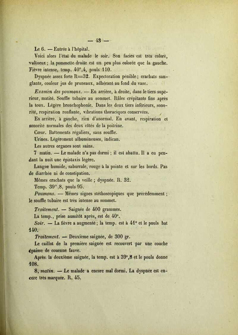 Le 6. —Entrée à l’hôpital. Voici alors l’état du malade le soir. Son faciès est très coloré, ■vultueux; la pommette droite est un peu plus colorée que la gauche. Fièvre intense, temp. 40°,4, pouls 110. Dyspnée assez forte R=32. Expectoration pénible; crachats san- glants, couleur jus de pruneaux, adhérant au fond du vase. Examen des poumons. — En arrière, à droite, dans le tiers supé- rieur, matité. Souffle tubaire au sommet. Râles crépitants fins après la toux. Légère bronchophonie. Dans.les deux tiers inférieurs, sono- rité, respiration ronflante, vibrations thoraciques conservées. En arrière, à gauche, rien d’anormal. En avant, respiration et sonorité normales des deux côtés de la poitrine. Cœur. Battements réguliers, sans souffle. Urines. Légèrement albumineuses, indican. Les autres organes sont sains. 7 matin. — Le malade n’a pas dormi ; il est abattu. Il a eu pen- dant la nuit une épistaxis légère. Langue humide, saburrale, rouge à la pointe et sur les bords. Pas de diarrhée ni de constipation. Mêmes crachats que la veille ; dyspnée. R. 32. Temp. 39°,8, pouls 95. Poumons. — Mêmes signes stéthoscopiques que précédemment ; le souffle tubaire est très intense au sommet. Traitement. — Saignée de 400 grammes. La temp., prise aussitôt après, est de 40°. Soir. — La fièvre a augmenté; la temp. est à 41° et le pouls bat 440. Traitement. — Deuxième saignée, de 300 gr. Le caillot de la première saignée est recouvert par une couche épaisse de couenne fauve. Après la deuxième saignée, la temp. est à 39°,8 et le pouls donne 408. 8, matin. — Le malade a encore mal dormi. La dyspnée est en- core très marquée. R. 45.