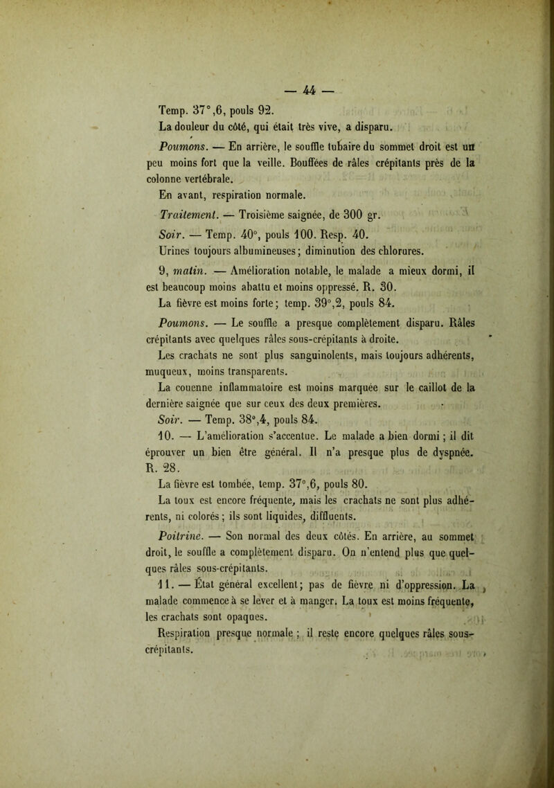 Temp. 37°,6, pouls 92. La douleur du côté, qui était très vive, a disparu. jPoumons. — En arrière, le souffle tubaire du sommet droit est un peu moins fort que la veille. Bouffées de râles crépitants près de la colonne vertébrale. En avant, respiration normale. Traitement. — Troisième saignée, de 300 gr. Soir. — Temp. 40°, pouls 100. Resp. 40. Urines toujours albumineuses ; diminution des chlorures. 9. malin. — Amélioration notable, le malade a mieux dormi, il est beaucoup moins abattu et moins oppressé. R. 30. La fièvre est moins forte; temp. 39°,2, pouls 84. Poumons. — Le souffle a presque complètement disparu. Râles crépitants avec quelques râles sous-crépilants â droite. Les crachats ne sont plus sanguinolents, mais toujours adhérents, muqueux, moins transparents. La couenne inflammatoire est moins marquée sur le caillot de la dernière saignée que sur ceux des deux premières. Soir. — Temp. 38°,4, pouls 84. 10. — L’amélioration s’accentue. Le malade a bien dormi; il dit éprouver un bien être général. Il n’a presque plus de dyspnée. R. 28. La fièvre est tombée, temp. 37°,6, pouls 80. La toux est encore fréquente, mais les crachats ne sont plus adhé- rents, ni colorés ; ils sont liquides, diffluents. Poitrine. — Son normal des deux côtés. En arrière, au sommet droit, le souffle a complètement disparu. On n’entend plus que quel- ques râles sous-crépi tants. 11. —État général excellent; pas de fièvre ni d’oppression. La , malade commence à se lever et à manger. La toux est moins fréquente, les crachats sont opaques. Respiration presque normale ; il reste encore quelques râles sous- crépitants.