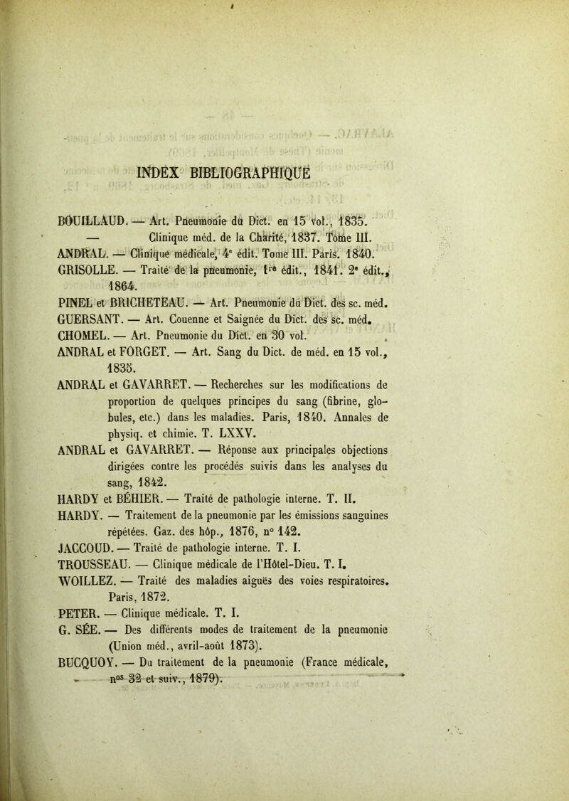 INDEX BIBLIOGRAPHIQUE BOUILLAUD.— Art. Pneumonie du Dict. en 15 vol., 1835. — Clinique méd. de la Chkrité, 1837. Toiûe III. ANDRAL. — Clinique médicale, 4e édit. Tome III. Paris. 1840. GRISOLLE. — Traité de la pneumonie, tre édit., 1841. 2® édit., 1864. PINEL et BRICHETÉAU. — Art. Pneumonie du Dict. des sc. méd. GUERSANT. — Art. Couenne et Saignée du Dict. des sc. méd. CHOMEL. — Art. Pneumonie du Dict. en 30 vol. ANDRAL et FORGET. — Art. Sang du Dict. de méd. en 15 vol., 1835. ANDRAL et GAVARRET. — Recherches sur les modifications de proportion de quelques principes du sang (fibrine, glo- bules, etc.) dans les maladies. Paris, 1840. Annales de physiq. et chimie. T. LXXY. ANDRAL et GAVARRET. — Réponse aux principales objections dirigées contre les procédés suivis dans les analyses du sang, 1842. HARDY et BÉHIER. — Traité de pathologie interne. T. II. HARDY. — Traitement de la pneumonie par les émissions sanguines répétées. Gaz. des hôp., 1876, n° 142. JACCOUD. — Traité de pathologie interne. T. I. TROUSSEAU. — Clinique médicale de l’Hôtel-Dieu. T. I. WOILLEZ. — Traité des maladies aiguës des voies respiratoires. Paris, 1872. PETER. — Cliuique médicale. T. I. G. SÉE. — Des différents modes de traitement de la pneumonie (Union méd., avril-août 1873). BUCQUOY. — Du traitement de la pneumonie (France médicale, - n03 32 et suiv., 1870).