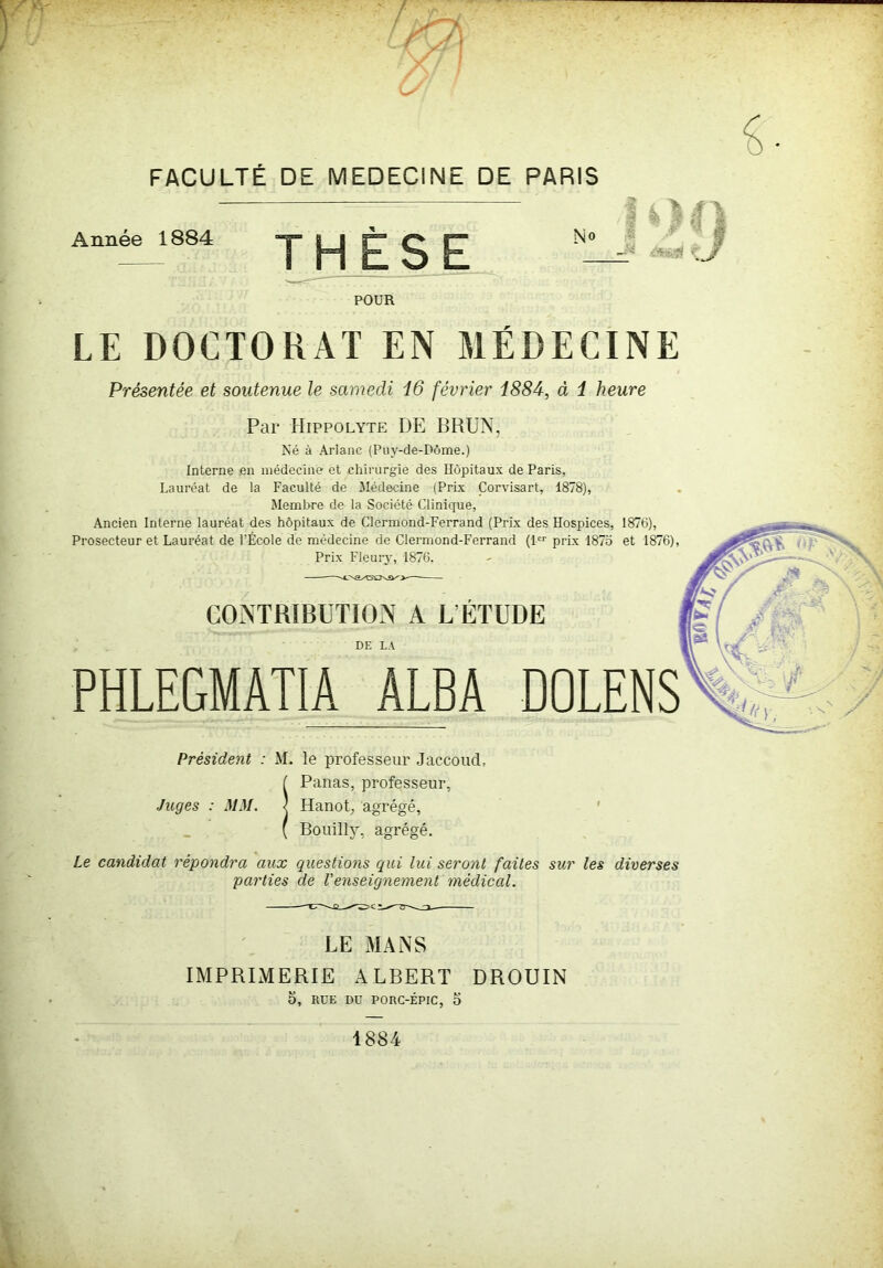 Année 1884 THÈSE N° 4 ■- •- POUR LE DOCTORAT EN MÉDECINE Présentée et soutenue le samedi 16 février 1884, à 1 heure Par Hippolyte DE BRUN, Né à Ariane (Puy-de-Dôme.) Interne en médecine et chirurgie des Hôpitaux de Paris, Lauréat de la Faculté de Médecine (Prix Çorvisart, 1878), Membre de la Société Clinique, Ancien Interne lauréat des hôpitaux de Clermond-Ferrand (Prix des Hospices, 1876), Prosecteur et Lauréat de l’École de médecine de Clermond-Ferrand (1er prix 1875 et 1876), Prix Fleury, 1876. — CONTRIBUTION A L’ÉTUDE DE LA PHLEGMAT1A ALBA DOLENS Président : M. le professeur Jaccoud, ( Panas, professeur, Juges : MM. | Hanot, agrégé, ( Bouillÿ, agrégé. Le candidat répondra aux questions qui lui seront faites sur les diverses parties de l'enseignement médical. LE MANS IMPRIMERIE ALBERT DROUIN