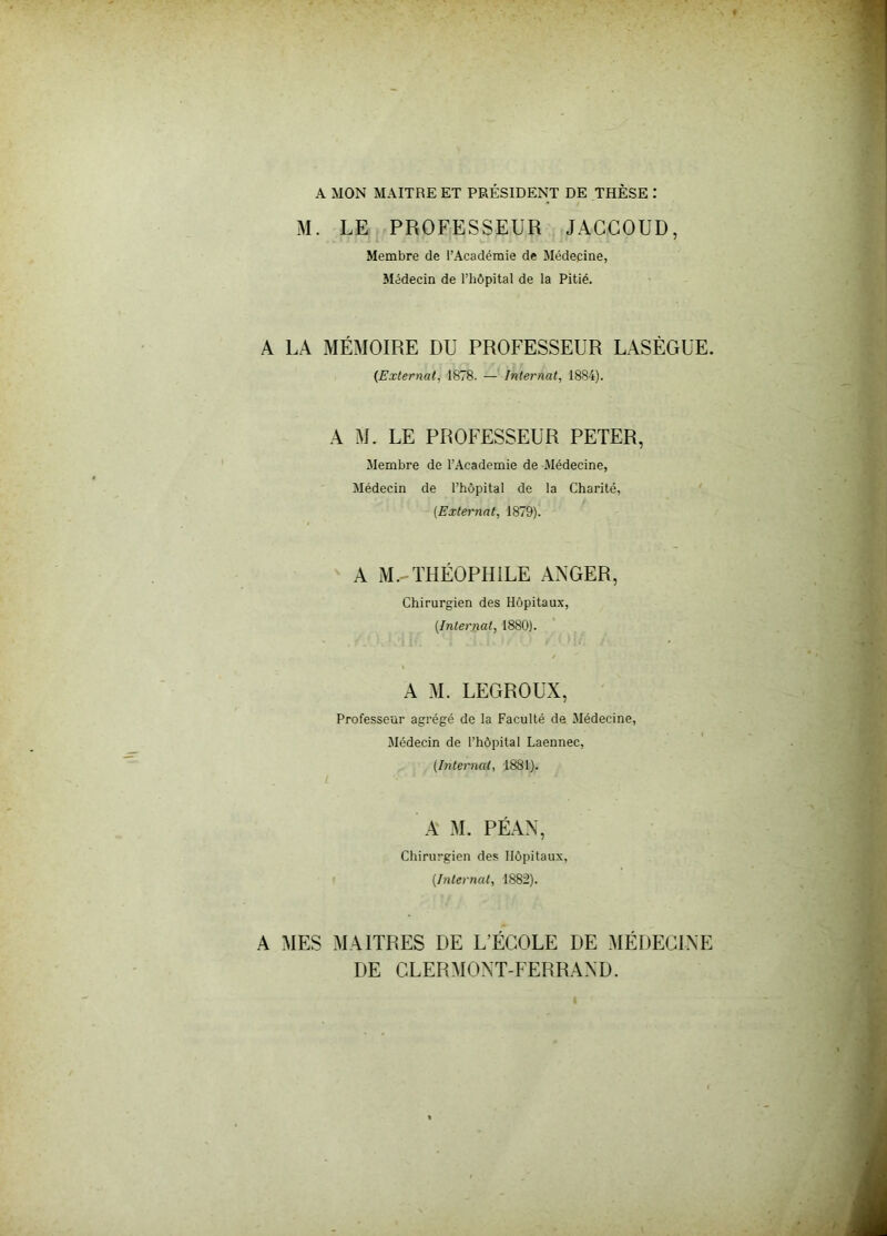 A MON MAITRE ET PRÉSIDENT DE THÈSE : M. LE PROFESSEUR JACCOUD, Membre de l’Académie de Médecine, Médecin de l’hôpital de la Pitié. A LA MÉMOIRE DU PROFESSEUR LASÈGUE. (Externat, 1878. — Internat, 1884). A M. LE PROFESSEUR PETER, Membre de l’Academie de Médecine, Médecin de l’hôpital de la Charité, (Externat, 1879). A M.-THÉOPHILE ANGER, Chirurgien des Hôpitaux, (Internat, 1880). A M. LEGROUX, Professeur agrégé de la Faculté de Médecine, Médecin de l’hôpital Laennec, (Internat, 1881). A M. PÉAN, Chirurgien des Hôpitaux, (Internai, 1882). A MES MAITRES DE L’ÉCOLE DE MÉDECINE DE CLERMONT-FERRAND.