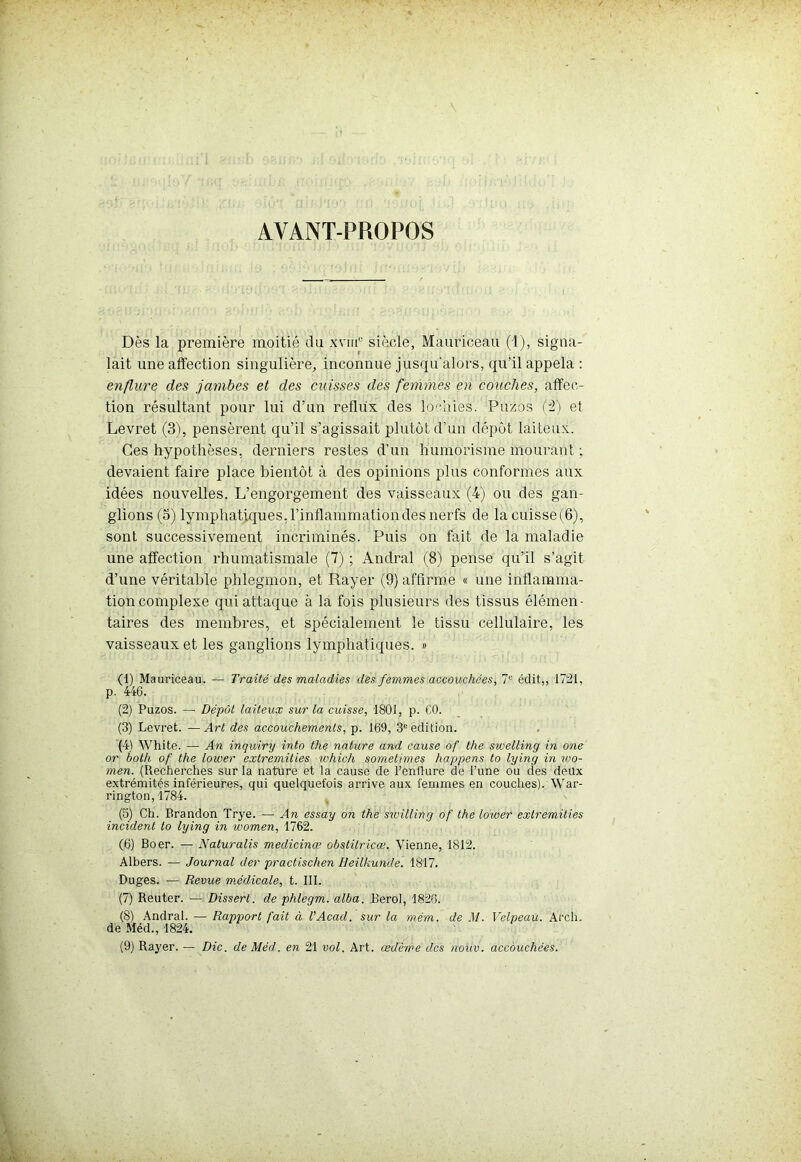 AYANT-PROPOS Dès la première moitié du xvm° siècle, Mauriceau (1), signa- lait une affection singulière, inconnue jusqu'alors, qu’il appela : enflure des jambes et des cuisses des femmes en couches, affec- tion résultant pour lui d’un reflux des lochies. Puzos (2) et Levret (3), pensèrent qu’il s’agissait plutôt d’un dépôt laiteux. Ces hypothèses, derniers restes d’un humorisme mourant ; devaient faire place bientôt à des opinions plus conformes aux idées nouvelles. L’engorgement des vaisseaux (4) ou des gan- glions (5) lymphatiques, l’inflammation des nerfs de lacuisse(6), sont successivement incriminés. Puis on fait de la maladie une affection rhumatismale (7) ; Andral (8) pense qu’il s’agit d’une véritable phlegmon, et Rayer (9) affirme « une inflamma- tion complexe qui attaque à la fois plusieurs des tissus élémen- taires des membres, et spécialement le tissu cellulaire, les vaisseaux et les ganglions lymphatiques. » (1) Mauriceau. — Traité des maladies des femmes accouchées, 7e édit,, 1721, p. 446. (2) Puzos. — Dépôt laiteux sur la cuisse, 1801, p. CO. (3) Levret. —Art des accouchements, p. 169, 3e édition. (4) White. — An inquiry into the nature and cause of the swelling in one or both of the loiver extremities xohich sometimes happens to lying in ioo- men. (Recherches sur la nature et la cause de l’enflure de l’une ou des deux extrémités inférieures, qui quelquefois arrive aux femmes en couches). War- rington, 1784. (5) Ch. Brandon Trye. — An essay on the swilling of the lower extremities incident to lying in women, 1762. (6) Boer. — Naturalis medicinœ obstitricœ. Vienne, 1812. Albers. — Journal der practischen Heilkunde. 1817. Duges. — Revue médicale, t. III. (7) Reuter. — Disserl. de phlegm. alba. Berol, 1826. (8) Andral. — Rapport fait à l'Acad. sur la mém. de .1/. Velpeau. Arch. de Méd., 1824.