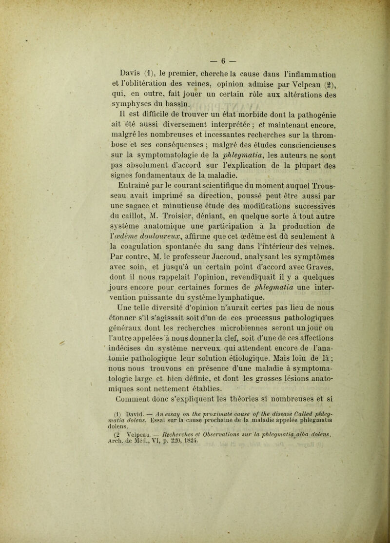 Davis (1), le premier, cherche la cause dans l’inflammation et l’oblitération des veines, opinion admise par Velpeau (2), qui, en outre, fait jouer un certain rôle aux altérations des symphyses du bassin. Il est difficile de trouver un état morbide dont la pathogénie ait été aussi diversement interprétée ; et maintenant encore, malgré les nombreuses et incessantes recherches sur la throm- bose et ses conséquenses ; malgré des études consciencieuses sur la symptomatolagie de la phlegmatia, les auteurs ne sont pas absolument d’accord sur l’explication de la plupart des signes fondamentaux de la maladie. Entraîné par le courant scientifique du moment auquel Trous- seau avait imprimé sa direction, poussé peut être aussi par une sagace et minutieuse étude des modifications successives du caillot, M. Troisier, déniant, en quelque sorte à tout autre système anatomique une participation à la production de Yœdème douloureux, affirme que cet œdème est dû seulement à la coagulation spontanée du sang dans l’intérieur des veines. Par contre, M. le professeur Jaccoud, analysant les symptômes avec soin, et jusqu’à un certain point d’accord avec Graves, dont il nous rappelait l’opinion, revendiquait il y a quelques jours encore pour certaines formes de phlegmatia une inter- vention puissante du système lymphatique. Une telle diversité d’opinion n’aurait certes pas lieu de nous étonner s’il s’agissait soit d’un de ces processus pathologiques généraux dont les recherches microbiennes seront un jour ou l’autre appelées à nous donner la clef, soit d’une de ces affections indécises du système nerveux qui attendent encore de l’ana- tomie pathologique leur solution étiologique. Mais loin de là ; nous nous trouvons en présence d’une maladie à symptoma- tologie large et bien définie, et dont les grosses lésions anato- miques sont nettement établies. Comment donc s’expliquent les théories si nombreuses et si (1) David. — An essay on lhe proximale cause of the disease Called phleg- matia dolens. Essai sur la cause prochaine de la maladie appelée phlegmatia dolens. (2 Veipeau. — Recherches et Observations sur la phlegmatia alba dolens. Arch. de Méd., VI, p. 220, 1824.