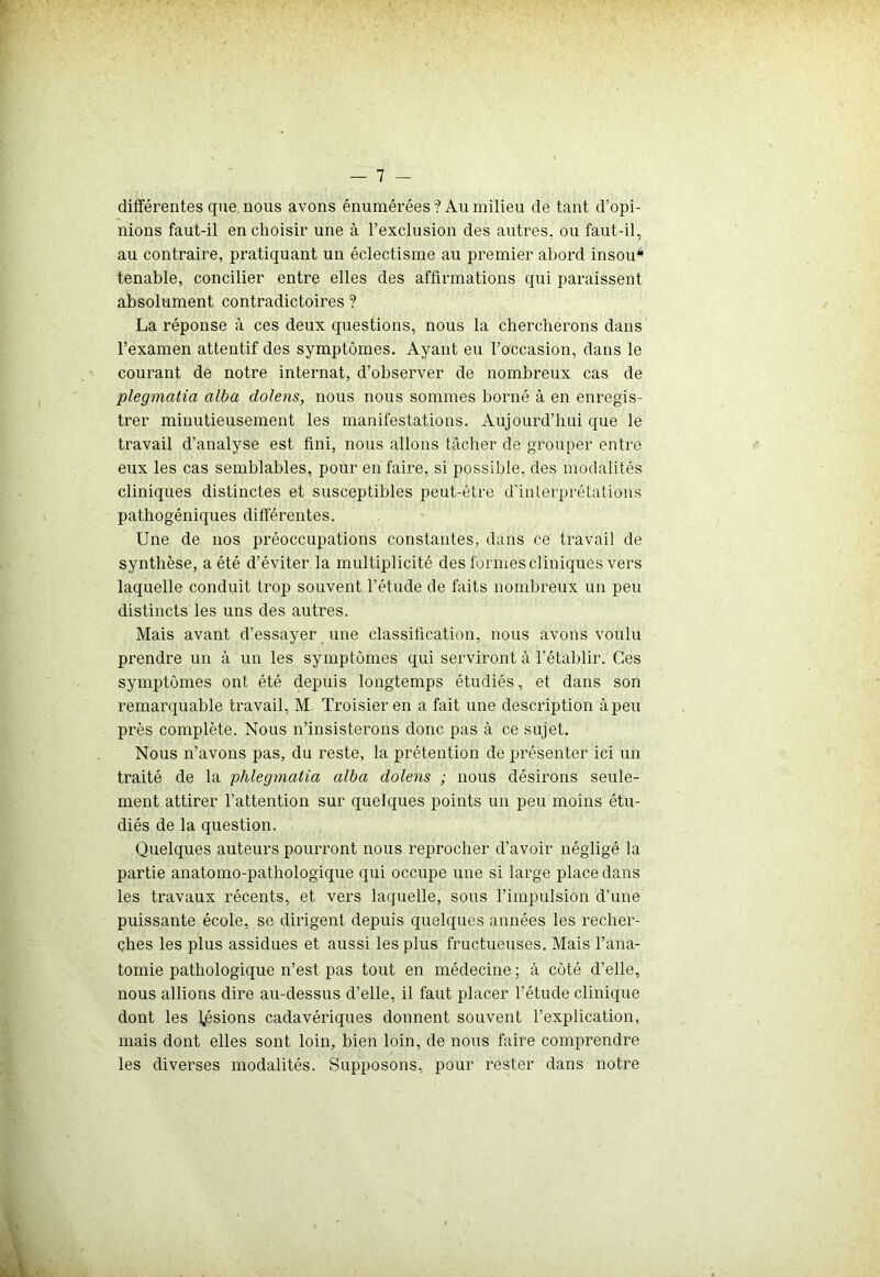 différentes que. nous avons énumérées ? Au milieu de tant d’opi- nions faut-il en choisir une à l’exclusion des autres, ou faut-il, au contraire, pratiquant un éclectisme au premier abord insou* tenable, concilier entre elles des affirmations qui paraissent absolument contradictoires ? La réponse à ces deux questions, nous la chercherons dans l’examen attentif des symptômes. Ayant eu l’occasion, dans le courant de notre internat, d’observer de nombreux cas de plegmalia alba dolens, nous nous sommes borné à en enregis- trer minutieusement les manifestations. Aujourd’hui que le travail d’analyse est fini, nous allons tâcher de grouper entre eux les cas semblables, pour en faire, si possible, des modalités cliniques distinctes et susceptibles peut-être d’interprétations pathogéniques différentes. Une de nos préoccupations constantes, dans ce travail de synthèse, a été d’éviter la multiplicité des formes cliniques vers laquelle conduit trop souvent l’étude de faits nombreux un peu distincts les uns des autres. Mais avant d’essayer une classification, nous avons voulu prendre un à un les symptômes qui serviront à l’établir. Ces symptômes ont été depuis longtemps étudiés, et dans son remarquable travail, M. Troisieren a fait une description à peu près complète. Nous n’insisterons donc pas à ce sujet. Nous n’avons pas, du reste, la prétention de présenter ici un traité de la phlegmatia alba dolens ; nous désirons seule- ment attirer l’attention sur quelques points un peu moins étu- diés de la question. Quelques auteurs pourront nous reprocher d’avoir négligé la partie anatomo-pathologique qui occupe une si large place dans les travaux récents, et vers laquelle, sous l’impulsion d’une puissante école, se dirigent depuis quelques années les recher- ches les plus assidues et aussi les plus fructueuses. Mais l’ana- tomie pathologique n’est pas tout en médecine ; à côté d’elle, nous allions dire au-dessus d’elle, il faut placer l’étude clinique dont les lésions cadavériques donnent souvent l’explication, mais dont elles sont loin, bien loin, de nous faire comprendre les diverses modalités. Supposons, pour rester dans notre