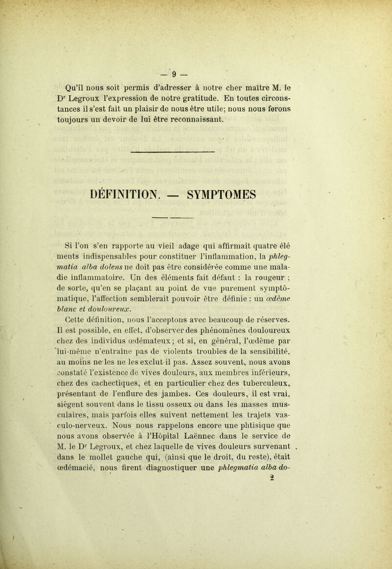 Qu’il nous soit permis d’adresser à notre cher maître M. le D1' Legroux l’expression de notre gratitude. En toutes circons- tances il s’est fait un plaisir de nous être utile; nous nous ferons toujours un devoir de lui être reconnaissant. DÉFINITION. — SYMPTOMES Si l’on s’en rapporte au vieil adage qui affirmait quatre élé ments indispensables pour constituer l’inflammation, la phleg- matia alba dolens ne doit pas être considérée comme une mala- die inflammatoire. Un des éléments fait défaut : la rougeur ; de sorte, qu’en se plaçant au point de vu« purement sympto- matique, l’affection semblerait pouvoir être définie : un œdème blanc et douloureux. Cette définition, nous l’acceptons avec beaucoup de réserves. Il est possible, en effet, d’observer des phénomènes douloureux chez des individus œdémateux; et si, en général, l’œdème par lui-même n’entraîne pas de violents troubles de la sensibilité, au moins ne les ne les exclut il pas. Assez souvent, nous avons constaté l’existence de vives douleurs, aux membres inférieurs, chez des cachectiques, et en particulier chez des tuberculeux, présentant de l’enflure des jambes. Ces douleurs, il est vrai, siègent souvent dans le tissu osseux ou dans les masses mus- culaires, mais parfois elles suivent nettement les trajets vas- culo-nerveux. Nous nous rappelons encore une phtisique que nous avons observée à l’Hôpital Laënnec dans le senûce de M. le Dr Legroux, et chez laquelle de vives douleurs survenant dans le mollet gauche qui, (ainsi que le droit, du reste), était œdémacié, nous firent diagnostiquer une phlegmatia alba do- 2