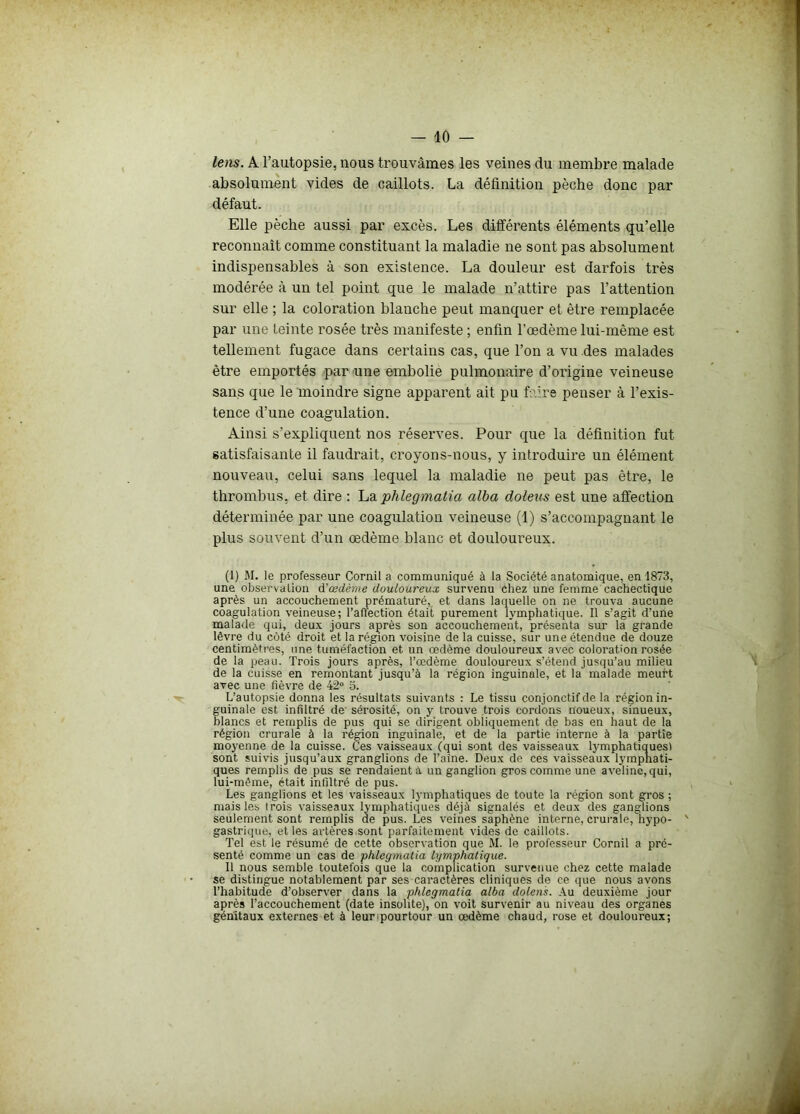 lens. A l’autopsie, nous trouvâmes les veines du membre malade absolument vides de caillots. La définition pèche donc par défaut. Elle pèche aussi par excès. Les différents éléments qu’elle reconnaît comme constituant la maladie ne sont pas absolument indispensables à son existence. La douleur est darfois très modérée à un tel point que le malade n’attire pas l’attention sur elle ; la coloration blanche peut manquer et être remplacée par une teinte rosée très manifeste ; enfin l’œdème lui-même est tellement fugace dans certains cas, que l’on a vu des malades être emportés par une embolie pulmonaire d’origine veineuse sans que le moindre signe apparent ait pu faire penser à l’exis- tence d’une coagulation. Ainsi s’expliquent nos réserves. Pour que la définition fut satisfaisante il faudrait, croyons-nous, y introduire un élément nouveau, celui sans lequel la maladie ne peut pas être, le thrombus, et dire : La phlegmatia alba doleus est une affection déterminée par une coagulation veineuse (1) s’accompagnant le plus souvent d’un œdème blanc et douloureux. (1) M. le professeur Cornil a communiqué à la Société anatomique, en 1873, une observation d'œdème douloureux survenu chez une femme cachectique après un accouchement prématuré, et dans laquelle on ne trouva aucune coagulation veineuse; l’affection était purement lymphatique. Il s’agit d’une malade qui, deux jours après son accouchement, présenta sur la grande lèvre du côté droit et la région voisine de la cuisse, sur une étendue de douze centimètres, une tuméfaction et un œdème douloureux avec coloration rosée de la peau. Trois jours après, l’œdème douloureux s’étend jusqu’au milieu de la cuisse en remontant jusqu’à la région inguinale, et la malade meurt avec une fièvre de 42° 5. L’autopsie donna les résultats suivants : Le tissu conjonctif de la région in- guinale est infiltré de sérosité, on y trouve trois cordons noueux, sinueux, blancs et remplis de pus qui se dirigent obliquement de bas en haut de la région crurale à la région inguinale, et de la partie interne à la partie moyenne de la cuisse. Ces vaisseaux (qui sont des vaisseaux lymphatiques! sont suivis jusqu’aux granglions de l'aine. Deux de ces vaisseaux lymphati- ques remplis de pus se rendaient à un ganglion gros comme une aveline, qui, lui-méme, était infiltré de pus. Les ganglions et les vaisseaux lymphatiques de toute la région sont gros ; mais les irois vaisseaux lymphatiques déjà signalés et deux des ganglions seulement sont remplis de pus. Les veines saphène interne, crurale, hypo- gastrique, et les artères sont parfaitement vides de caillots. Tel est le résumé de cette observation que M. le professeur Cornil a pré- senté comme un cas de phlegmatia lymphatique. Il nous semble toutefois que la complication survenue chez cette malade se distingue notablement par ses caractères cliniques de ce que nous avons l’habitude d’observer dans la phlegmatia alba dolens. Au deuxième jour après l’accouchement (date insolite), on voit survenir au niveau des organes génitaux externes et à leur pourtour un œdème chaud, rose et douloureux;