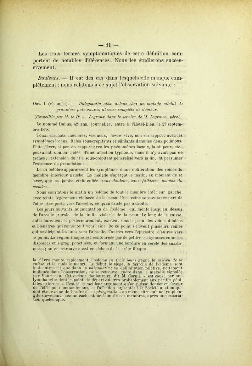 —11 — Les trois termes symptomatiques de cette définition com- portent de notables différences. Nous les étudierons succes- sivement. Douleurs. — Il est des cas dans lesquels elle manque com- plètement ; nous relatons à ce sujet l’observation suivante : Obs. I (résumée). — Phlegmatia alba dolens chez un malade atteint de granulose pulmonaire, absence complète de douleur. (Recueillie par M. le Dr A. Legroux dans le service de M. Legroux, père.) Le nommé Dubus, 42 ans, journalier, entre à l’Hôtel-Dieu, le 27 septem- bre 1858. Toux, crachats incolores, visqueux, fièvre vive, non en rapport avec les symptômes locaux. Râles sous-crépitants et sibilants dans les deux poumons, Cette fièvre, si peu en rapport avec les phénomènes locaux, la stupeur, etc., pouvaient donner l’idée d’une affection typhoïde, mais il n’y avait pas de taches; l’extension du râle sous-crépitant généralisé vers la fin, fit présumer l’existence de granulations. Le 14 octobre apparaissent les symptômes d’une oblitération des veines du membre inférieur gauche. Le malade s’aperçut le matin, au moment de se lever, que sa jambe était enflée, sans douleur, sans faiblesse notable du membre. Nous constatons le matin un œdème de tout le membre inférieur gauche, avec teinte légèrement violacée de la peau. Une veine sous-cutanée part de l’aine et se porte vers l'aisselle* ce qui n’existe pas à droite. Les jours suivants, augmentation de l’œdème, qui monte jusqu’au dessus de l’arcade crurale, de la limite violacée de la peau. Le long de la cuisse, antérieurement et postérieurement, existent sous la peau des veines dilatées et bleuâtres qui remontent vers l’aine. De ce point s’élèvent plusieurs veines qui se dirigent les unes vers l’aisselle, d’autres vers l’épigastre, d’autres vers le pubis. La région iliaque est contournée par de petites ecchymoses cutanées disposées en zigzag, ponctuées, et formant une bordure en cercle des anasto- moses; on en retrouve aussi en dehors de la crête iliaque. la fièvre monte rapidement, l’œdème en trois jours gagne le milieu de la cuisse et la malade meurt. Le début, le siège, la marche de l’œdème sont tout autres ici que dans la phlegmatia-, sa délimitation relative, nettement indiquée dans l’observation, ne se retrouve guère dans la maladie signalée par Mauriceau. Cet œdème douloureux, dit M. Cornil, <• est causé par une lymphangite dent le point de départ est très probablement aux parties géni- tales externes. » C’est là le meilleur argument qu’on puisse donner en faveur de l’idée que nous soutenons, et l’affection présentée à la Société anatomique doit être exclue de l’ordre des « phlegmatia » au même titre qu’une lymphan- gite survenant chez un cachectique à un de ses membres, après une excoria- tion quelconque.