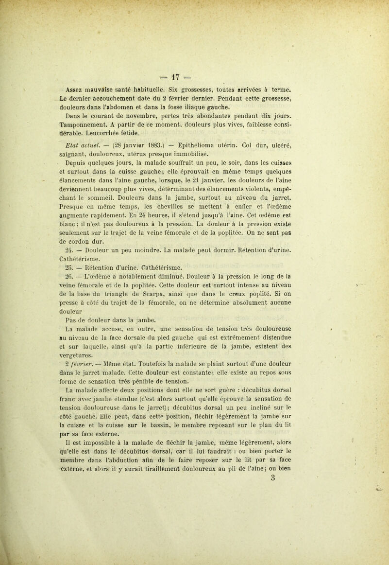 Assez mauvaise santé habituelle. Six grossesses, toutes arrivées à te”me. Le dernier accouchement date du 2 février dernier. Pendant cette grossesse, douleurs dans l’abdomen et dans la fosse iliaque gauche. Dans le courant de novembre, pertes très abondantes pendant dix jours. Tamponnement. A partir de ce moment, douleurs plus vives, faiblesse consi- dérable. Leucorrhée fétide. Etat actuel. — (28 janvier 1883.) — Epithélioma utérin. Col dur, ulcéré, saignant, douloureux, utérus presque immobilisé. Depuis quelques jours, la malade souffrait un peu, le soir, dans les cuisses et surtout dans la cuisse gauche; elle éprouvait en même temps quelques élancements dans l’aine gauche, lorsque, le 21 janvier, les douleurs de l’aine deviennent beaucoup plus vives, déterminant des élancements violents, empê- chant le sommeil. Douleurs dans la jambe, surtout au niveau du jarret. Presque en môme temps, les chevilles se mettent à enfler et l’œdème augmente rapidement. En 24 heures, il s’étend jusqu’à l'aine. Cet œdème est blanc ; il n’est pas douloureux à la pression. La douleur à la pression existe seulement sur le trajet de la veine fémorale et de la poplitée. On ne sent pas de cordon dur. 24. — Douleur un peu moindre. La malade peut dormir. Rétention d’urine. Cathétérisme. 25. — Rétention d'urine. Cathétérisme. 26. — L’œdème a notablement diminué. Douleur à la pression le long de la veine fémorale et de la poplitée. Cette douleur est ~urtout intense au niveau de la base du triangle de Scarpa, ainsi que dans le creux poplité. Si on presse à côté du trajet de la fémorale, on ne détermine absolument aucune douleur Pas de douleur dans la jambe. La malade accuse, en outre, une sensation de tension très douloureuse au niveau de la face dorsale du pied gauche qui est extrêmement distendue et sur laquelle, ainsi qu'à la partie inférieure de la jambe, existent des vergetures. 2 février. — Même état. Toutefois la malade se plaint surtout d’une douleur dans le jarret malade. Cette douleur est constante; elle existe au repos sous forme de sensation très pénible de tension. La malade affecte deux positions dont elle ne sort guère : décubitus dorsal franc avec jambe étendue (c’est alors surtout qu’elle éprouve la sensation de tension douloureuse dans le jarret); décubitus dorsal un peu incliné sur le côté gauche. Elle peut, dans cette position, fléchir légèrement la jambe sur la cuisse et la cuisse sur le bassin, le membre reposant sur le plan du lit par sa face externe. Il est impossible à la malade de fléchir la jambe, même légèrement, alors qu'elle est dans le décubitus dorsal, car il lui faudrait : ou bien porter le membre dans l'abduction afin de le faire reposer sur le lit par sa face externe, et alors il y aurait tiraillement douloureux au pli de l’aine; ou bien