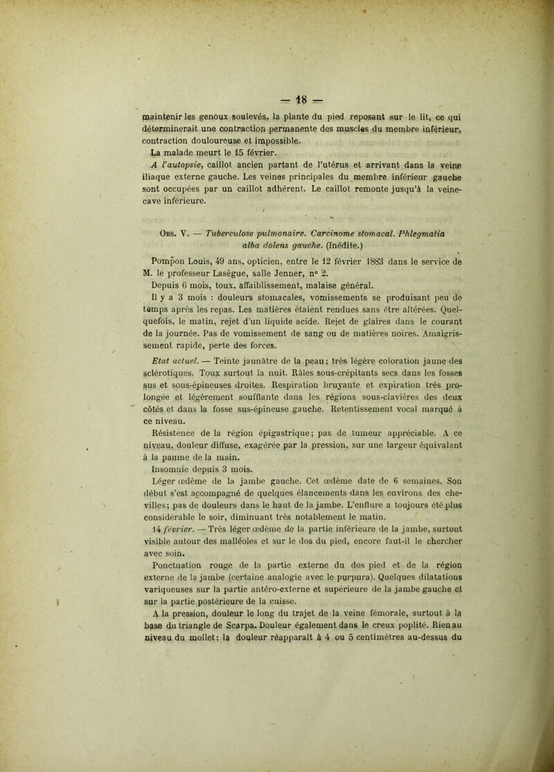 maintenir les genoux soulevés, la plante du pied reposant sur le lit, ce qui déterminerait une contraction permanente des muscles du membre inférieur, contraction douloureuse et impossible. La malade meurt le 15 février. A l'autopsie, caillot ancien partant de l’utérus et arrivant dans la veine iliaque externe gauche. Les veines principales du membre inférieur gauche sont occupées par un caillot adhérent. Le caillot remonte jusqu’à la veine- cave inférieure. Obs. Y. — Tuberculose pulmonaire. Carcinome stomacal. Phlegmatia alba dolens gauche. (Inédite.) Pompon Louis, 49 ans, opticien, entre le 12 février 1883 dans le service de M. le professeur Lasègue, salle Jenner, n° 2. Depuis 6 mois, toux, affaiblissement, malaise général. Il y a 3 mois : douleurs stomacales, vomissements se produisant peu de temps après les repas. Les matières étaient rendues sans être altérées. Quel- quefois, le matin, rejet d'un liquide acide. Rejet de glaires dans le courant de la journée. Pas de vomissement de sang ou de matières noires. Amaigris- sement rapide, perte des forces. Etat actuel. — Teinte jaunâtre de la peau; très légère coloration jaune des sclérotiques. Toux surtout la nuit. Râles sous-crépitants secs dans les fosses sus et sous-épineuses droites. Respiration bruyante et expiration très pro- longée et légèrement soufflante dans les régions sous-clavières des deux côtés et dans la fosse sus-épineuse gauche. Retentissement vocal marqué à ce niveau. Résistence de la région épigastrique; pas de tumeur appréciable. A ce niveau, douleur diffuse, exagérée par la pression, sur une largeur équivalant à la paume de la main. Insomnie depuis 3 mois. Léger œdème de la jambe gauche. Cet œdème date de 6 semaines. Son début s’est accompagné de quelques élancements dans les environs des che- villes; pas de douleurs dans le haut de la jambe. L’enflure a toujours été plus considérable le soir, diminuant très notablement le matin. 14 février. — Très léger œdème de la partie inférieure de la jambe, surtout visible autour des malléoles et sur le dos du pied, encore faut-il le chercher avec soin. Ponctuation rouge de la partie externe du dos pied et de la région externe de la jambe (certaine analogie avec le purpura). Quelques dilatations variqueuses sur la partie antéro-externe et supérieure de la jambe gauche et sur la partie postérieure de la cuisse. A la pression, douleur le long du trajet de la veine fémorale, surtout à la base du triangle de Scarpa. Douleur également dans le creux poplité. Rien au niveau du mollet; la douleur réapparaît à 4 ou 5 centimètres au-dessus du