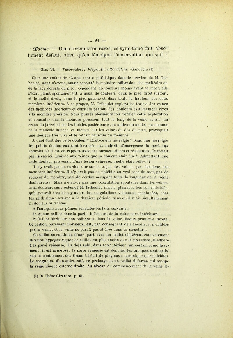 — 21 — Œdème. — Dans certains cas rares, ce symptôme fait abso- lument défaut, ainsi qu’en témoigne l’observation qui suit : Obs. VI. — Tuberculose ; Plegmatia alba dolens. (Gandron) (1). Chez une enfant de 13 ans, morte phthisique, dans le service de. M. Tri- boulet, nous n’avons jamais constaté la moindre infiltration des malléoles ou de la face dorsale du pied; cependant, 15 jours au moins avant sa mort, elle s’était plaint spontanément, à nous, de douleurs dans le pied droit surtout, et le mollet droit, dans le pied gauche et dans toute la hauteur des deux membres inférieurs. A ce propos, M. Triboulet explora les trajets des veines des membres inférieurs et constata partout des douleurs extrêmement vives à la moindre pression. Nous pûmes pleusieurs fois vérifier cette exploration et constater qne la moindre pression, tout le long de la veine curale, au creux du jarret et sur les tibiales postérieures, au milieu du mollet, au-dessous de la malléole interne et mêmes sur les veines du dos du pied, provoquait une douleur très vive et le retrait brusque du membre. A quoi était due cette douleur ? Etait-ce une névralgie ? Dans une névralgie les points douloureux sont localisés aux endroits d’émergence du nerf, aux endroits où il est en rapport avec des surfaces dures et résistantes. Ce n’était pas 1» cas ici. Etait-ce aux veines que la douleur était due ? Admettant que cette douleur provenait d’une lésion veineuse, quelle était celle-ci ? Il n’y avait pas de cordon dur sur le trajet des veines, pas d’œdème des membres inférieurs. Il n’y avait pas de phlébite au vrai sens du mot, pas de rougeur du membre, pas de cordon occupant toute la longueur de la veine douloureuse. Mais n’était-ce pas une coagulation spontanée dans les veines, sans douleur, sans œdème? M. Triboulet insista plusieurs fois sur cette idée, qu’il pouvait très bien y avoir des coagulations veineuses spontanées, chez les phthisiques arrivés à la dernière période, sans qu’il y ait simultanément ni douleur ni œdème. A l’autopsie nous pûmes constater les faits suivants : 1° Aucun caillot dans la partie inférieure de la veine 6ave inférieure; 2° Caillot fibrineux non oblitérant dans la veine iliaque primitive droite. Ce caillot, purement fibrineux, est, par conséquent,déjà ancien; il n’oblitère pas la veine, et la veine ne paraît pas altérée dans sa. structure. Ce caillot se continue, d’une part avec un caillot oblitérant complètement la veine hypogastrique; ce caillot est plus ancien que le précédent, il adhère à la paroi veineuse, il a déjà subi, dans son Intérieur, un certain ramollisse- ment; il est gris-rosé; la paroi veineuse est dépolie; les tuniques sont épais- sies et contiennent des tissus à l’état de plegmasie chronique (périphlébite). Le coagulum, d’un autre côté, se prolonge en un caillot filiforme qui occupe la veine iliaque externe droite. Au niveau du commencement de la veine fé-