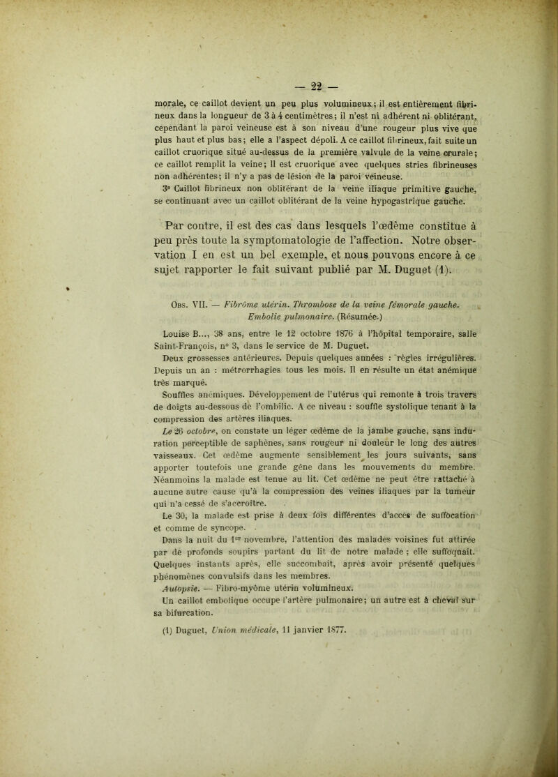 — 22 — morale, ce caillot devient un peu plus volumineux ; il est entièrement fibri- neux dans la longueur de 3 à 4 centimètres ; il n’est ni adhérent ni oblitérant, cependant la paroi veineuse est à son niveau d’une rougeur plus vive que plus haut et plus bas; elle a l’aspect dépoli. A ce caillot fibrineux,fait suite un caillot cruorique situé au-dessus de la première valvule de la veine crurale; ce caillot remplit la veine; 11 est cruorique avec quelques stries fibrineuses non adhérentes; il n’y a pas de lésion de la paroi veineuse. 3° Caillot fibrineux non oblitérant de la veine iliaque primitive gauche, se continuant avec un caillot oblitérant de la veine hypogastrique gauche. Par contre, il est des cas dans lesquels l’œdème constitue à peu près toute la symptomatologie de l’affection. Notre obser- vation I en est un bel exemple, et nous pouvons encore à ce sujet rapporter le fait suivant publié par M. Duguet (1). Obs. VII. — Fibrome utérin. Thrombose de la veine fémorale gauche. Embolie pulmonaire. (Résumée.) Louise B..., 38 ans, entre le 12 octobre 1876 à l’hôpital temporaire, salle Saint-François, n° 3, dans le service de M. Duguet. Deux grossesses antérieures. Depuis quelques années : règles irrégulières. Depuis un an : métrorrhagies tous les mois. Il en résulte un état anémique très marqué. Souffles anémiques. Développement de l’utérus qui remonte à trois travers de doigts au-dessous de l’ombilic. A ce niveau : souffle systolique tenant à la compression des artères iliaques. Le 26 octobre, on constate un léger œdème de la jambe gauche, sans indu- ration perceptible de saphènes, sans rougeur ni douleur le long des autres vaisseaux. Cet œdème augmente sensiblement les jours suivants, sans apporter toutefois une grande gêne dans les mouvements du membre. Néanmoins la malade est tenue au lit. Cet œdème ne peut être rattaché à aucune autre cause qu’à la compression des veines iliaques par la tumeur qui n’a cessé de s’accroître. Le 30, la malade est prise à deux fois différentes d’accès de suffocation et comme de syncope. ■ Dans la nuit du 1er novembre, l’attention des malades voisines fut attirée par de profonds soupirs partant du lit de notre malade ; elle suffoquait. Quelques instants après, elle succombait, après avoir présenté quelques phénomènes convulsifs dans les membres. Autopsie. — Fibro-myôme utérin volumineux. Un caillot embolique occupe l’artère pulmonaire; un autre est à cheval sur sa bifurcation.