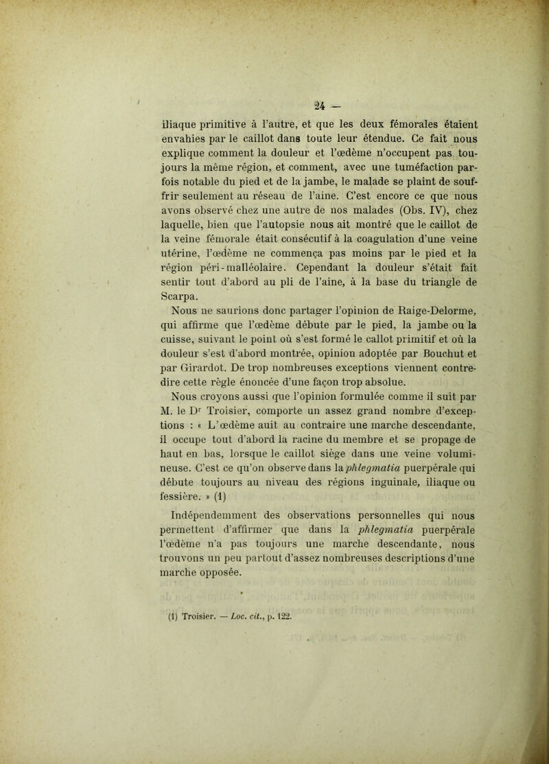 U — iliaque primitive à l’autre, et que les deux fémorales étaient envahies par le caillot dans toute leur étendue. Ce fait nous explique comment la douleur et l’œdème n’occupent pas tou- jours la même région, et comment, avec une tuméfaction par- fois notable du pied et de la jambe, le malade se plaint de souf- frir seulement au réseau de l’aine. C’est encore ce que nous avons observé chez une autre de nos malades (Obs. IV), chez laquelle, bien que l’autopsie nous ait montré que le caillot de la veine fémorale était consécutif à la coagulation d’une veine utérine, l’œdème ne commença pas moins par le pied et la région péri-malléolaire. Cependant la douleur s’était fait sentir tout d’abord au pli de l’aine, à la base du triangle de Scarpa. Nous ne saurions donc partager l’opinion de Raige-Delorme, qui affirme que l’œdème débute par le pied, la jambe ou la cuisse, suivant le point où s’est formé le callot primitif et où la douleur s’est d'abord montrée, opinion adoptée par Bouchut et par Girardot. De trop nombreuses exceptions viennent contre- dire cette règle énoncée d’une façon trop absolue. Nous croyons aussi que l’opinion formulée comme il suit par M. le Dr Troisier, comporte un assez grand nombre d’excep- tions : « L’œdème auit au contraire une marche descendante, il occupe tout d’abord la racine du membre et se propage de haut en bas, lorsque le caillot siège dans une veine volumi- neuse. C’est ce qu’on observe dans laphlegmatia puerpérale qui débute toujours au niveau des régions inguinale, iliaque ou fessière. # (1) Indépendemment des observations personnelles qui nous permettent d’affirmer que dans la phlegmatia puerpérale l’œdème n’a pas toujours une marche descendante, nous trouvons un peu partout d’assez nombreuses descriptions d’une marche opposée.