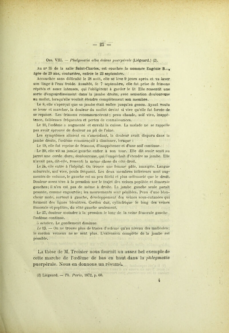 Au n° 35 de la salle Saint-Charles, est couchée la nommée Eugénie B...t âgée de 23 ans, couturière, entrée le 23 septembre. Accouchée sans difficulté le 28 août, elle se lève 9 jours après et va laver son linge à l’eau froide. Aussitôt, le 7 septembre, elle fut prise de frissons répétés et assez intenses, qui l’obligèrent à garder le lit Elle ressentit une sorte d’engourdissement dans la jambe droite, avec sensation douloureuse au mollet, lorsqu’elle voulait étendre complètement son membre. Le 8, elle s’aperçut que sa jambe était enflée jusqu’au genou. Ayant voulu se lever et marcher, la douleur du mollet devint si vive qu’elle fut forcée de se reposer. Les frissons recommencèrent ; peau chaude, soif vive, inappé- tence, faiblesses fréquentes et pertes de connaissances. Le 10, l’œdème a augmenté et envahi la cuisse. La malade ne se rappelle pas avoir éprouvé de douleur au pli de l’aine. Les symptômes allaient en s’amendant, la douleur avait disparu dans la jambe droite, l’œdème commençait à diminuer, lorsque : Le 19, elle fut reprise de frissons, d’inappétence et d’une soif continue. Le 20, elie vit sa jambe gauche enfler à son tour. Elle dit avoir senti au jarret une corde dure, douloureuse, qui l’empêchait d’étendre sa jambe. Elle n’avait pas, dit-elle, ressenti la même chose du côté droit. Le 24, elle entre à l’hôpital. On trouve une femme pâle, amaigrie. Langue saburrale, soif vive, pouls fréquent. Les deux membres inférieurs sont aug- mentés de volume, le gauche est un peu fléchi et plus œdèrnacié que le droit. Douleur assez vive à la pression sur le trajet des veines poplitée et fémorale gauches; il n’en est pas de même à droite. La jambe gauche seule paraît pesante, comme engourdie; les mouvements sont pénibles. Peau d’une blan- cheur mate, surtout à gauche, développement des veines sous-cutanées qui forment des lignes bleuâtres. Cordon dur, cylindrique le long des veines fémorale et poplitée, du côté gauche seulement. Le 27, douleur moindre à la pression le long de la veine fémorale gauchi' l’œdème continue. a octobre. Le gonflement diminue. Le 13. — On ne trouve plus de traces d’œdème qu’au niveau des malléoles; le cordon veineux ne se sent plus. L’extension complète de la jambe est possible. La thèse de M. Troisier nous fournit un assez bel exemple de cette marche de l’oedème de bas en haut dans la phlegmatia puerpérale. Nous en donnons un résumé. (2) Liégeard. — Th. Paris, 1872, p. 60. 4