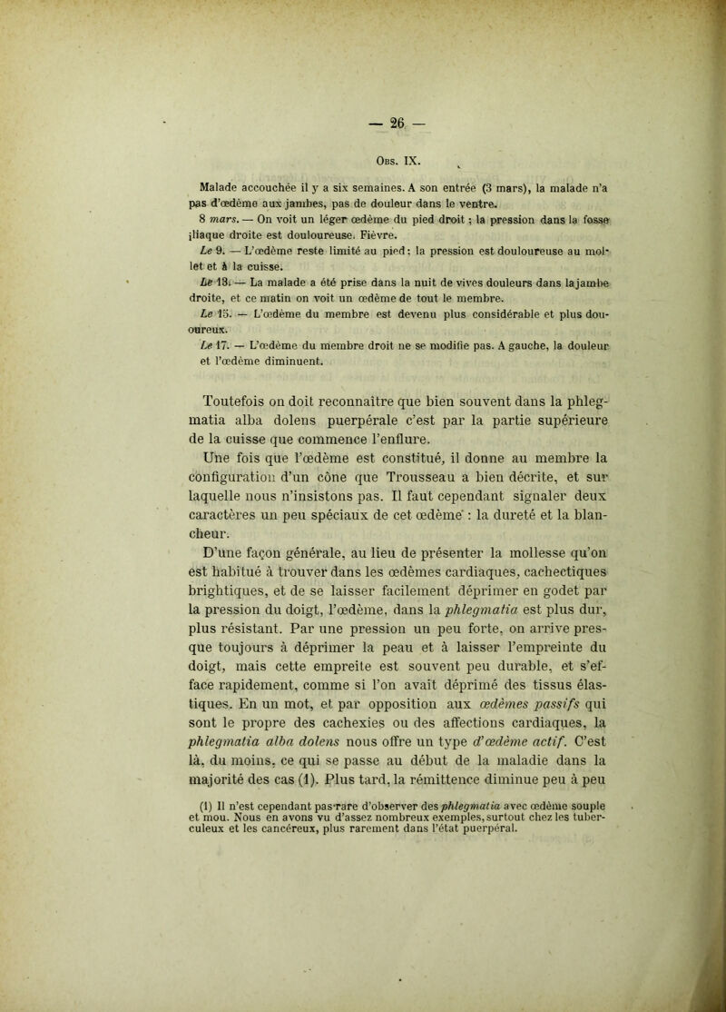 Obs. IX. Malade accouchée il y a six semaines. A son entrée (3 mars), la malade n’a pas d’œdème aux jambes, pas de douleur dans le ventre. 8 mars. — On voit un léger œdème du pied droit ; la pression dans la fosse iliaque droite est douloureuse. Fièvre. Le 9. — L’œdème reste limité au pied : la pression est douloureuse au mol' let et à la cuisse. Le 13i — La malade a été prise dans la nuit de vives douleurs dans lajambe droite, et ce matin on voit un œdème de tout le membre. Le 15. — L’œdème du membre est devenu plus considérable et plus dou- oureux. Le 17. — L’œdème du membre droit ne se modifie pas. A gauche, la douleur et l’œdème diminuent. Toutefois on doit reconnaître que bien souvent dans la phleg- matia alba dolens puerpérale c’est par la partie supérieure de la cuisse que commence l’enflure. Une fois que l’œdème est constitué, il donne au membre la configuration d’un cône que Trousseau a bien décrite, et sur laquelle nous n’insistons pas. Il faut cependant signaler deux caractères un peu spéciaux de cet œdème : la dureté et la blan- cheur. D’une façon générale, au lieu de présenter la mollesse qu’on est habitué à trouver dans les œdèmes cardiaques, cachectiques brightiques, et de se laisser facilement déprimer en godet par la pression du doigt, l’œdème, dans la phlegmatia est plus dur, plus résistant. Par une pression un peu forte, on arrive pres- que toujours à déprimer la peau et à laisser l’empreinte du doigt, mais cette empreite est souvent peu durable, et s’ef- face rapidement, comme si l’on avait déprimé des tissus élas- tiques. En un mot, et par opposition aux œdèmes passifs qui sont le propre des cachexies ou des affections cardiaques, la phlegmatia alba dolens nous offre un type d’œdème actif. C’est là, du moins, ce qui se passe au début de la maladie dans la majorité des cas (1). Plus tard, la rémittence diminue peu à peu (1) Il n’est cependant pas-rare d’observer des phlegmatia avec œdème souple et mou. Nous en avons vu d’assez nombreux exemples, surtout chez les tuber- culeux et les cancéreux, plus rarement dans l’état puerpéral.
