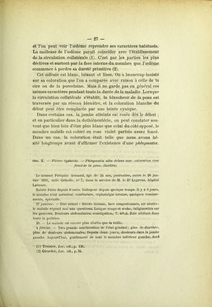 et l’on peut voir l’œdème reprendre ses caractères habituels. La mollesse de l’œdème paraît coïncider avec l’établissement de la circulation collatérale (1). C’est par les parties les plus déclives et surtout par la face interne du membre que l’œdème commence à perdre sa dureté primitive (2). Cet œdème est blanc, luisant et lisse. On a beaucoup insisté sur sa coloration que l’on a comparée avec raison à celle de la cire ou de la porcelaine. Mais il ne garde pas en général ces mêmes caractères pendant toute la durée de la maladie. Lorsque la circulation collatérale s’établit, la blancheur de la peau est traversée par un réseau bleuâtre, et la coloration blanche du début peut être remplacée par une teinte cynique. Dans certains cas, la jambe atteinte est rosée dès le début ; et en particulier dans la dothiénentérie, on peut constater sou- vent que bien loin d’être plus blanc que celui du côté opposé, le membre malade est coloré en rose violet parfois assez foncé. Dans un cas, la coloration était telle que nous avons hé- sité longtemps avant d’affirmer l’existence d’une phlegmatia. Obs. X. - Fièvre typhoïde. —- Phlegmatia alba dolens avec coloration rose foncé de la peau. (Inédite). Le nommé Pietquin Armand, âgé de 24 ans, journalier, entre le 26 jan- vier 1831, salle Grizolle, nc 7, dans le service de M. le Dr Legroux, hôpital Laënnec. Habite Paris depuis 8 mois. Indisposé depuis quelque temps. Il y a 8 jours, le malaise s’est accentué, courbature, céphalalgie intense, quelques vomisse- ments, épistaxis. 27 janvier. — Etat actuel : fiièvre intense, face congestionnée, air abattu ; le malade répond mal aux questions. Langue rouge et sèche, fuliginosités sur les gencives. Douleurs abdominales, constipation, T. 40e,2. Râle sibilant dans toute la poitrine. 28. — Le malade est encore plus abattu que la veille. 4 février. — Très grande amélioration de l’état général ; plus de diarrhée, plus de douleurs abdominales. Depuis deux jours, douleurs dans la jambe gauche. Aujourd’hui, gonflement de tout le membre inférieur gauche, dont (1) Troisier, Loc* cit., p. 421. (2) Girardot, Loc. cit., p.34.