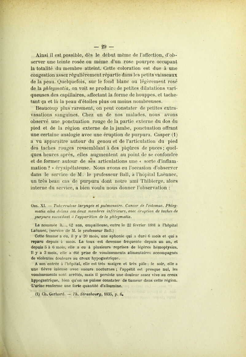 Ainsi il est possible, dès le début même de l'affection, d’ob- server une teinte rosée ou même d’un rose pourpre occupant la totalité du membre atteint. Cette coloration est due à une congestion assez régulièrement répartie dans les petits vaisseaux de la peau. Quelquefois, sur le fond blanc ou légèrement rosé de la phlegmatia, on voit se produire de petites dilatations vari- queuses des capillaires, affectant la forme de houppes, et tache- tant ça et là la peau d’étoiles plus ou moins nombreuses. Beaucoup plus rarement, on peut constater de petites extra- vasations sanguines. Chez un de nos malades, nous avons observé une ponctuation rouge de la partie externe du dos du pied et de la région externe de la jambe, ponctuation offrant une certaine analogie avec une éruption de purpura. Casper (1) a vu apparaître autour du genou et de l’articulation du pied des taches rouges ressemblant à des piqûres de puces ; quel- ques heures après, elles augmentent au point de se confondre et de former autour de ses articulations une « sorte d’inflam- mation? » érysipélateuse. Nous avons eu l’occasion d’observer dans le service de M. le professeur Bail, à l’hôpital Laënnec, un très beau cas de purpura dont notre ami Thibierge, alors interne du service, a bien voulu nous donner l’observation : Obs. XI. — Tuberculose laryngée et pulmonaire. Cancer de l’estomac. Phleg- matia alba dolens des deux membres inférieurs, avec éruption de taches de purpura succédant à Vapparition de la phlegmatia. La nommée R..., 62 ans, empailleuse, entre le 22 février 1881 à l’hôpital Laënnec, (service de M. le professeur Bail.) Cette femme a eu, il y a 20 mois, une aphonie qui a duré 6 mois et qui a reparu depuis 4 mois. La toux est devenue fréquente depuis un an, et depuis o à 6 mois, elle a eu à plusieurs reprises de légères hémoptysies. Il y a 3 mois, elle a été prise de vomissements alimentaires accompagnés de violentes douleurs au creux hypogastrique. A son entrée à l’hôpital, elle est très maigre et très pâle ; le soir, elle a une fièvre intense avec sueurs nocturnes ; l’appétit est presque nul, les vomissements sont arrêtés, mais il persiste une douleur assez vive au creux hypogastrique, bien qu’on ne puisse constater de tumeur dans cette région. L’urine renferme une forte quantité d’albumine. (1) Ch. Gerhard. — Th. Strasbourg, 1835, p. 6.
