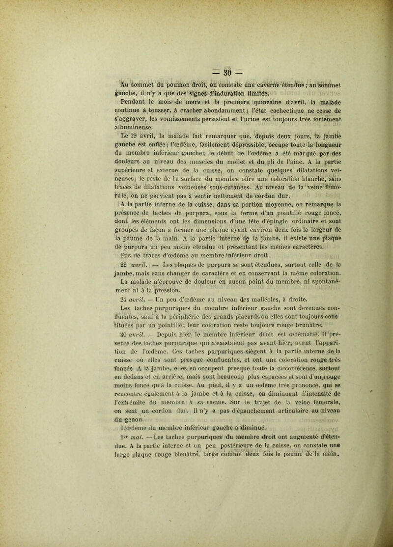 — 50 - Au sommet du poumon droit, on constate une caverne étendue; au sommet gauche, il n’y a que des signes d’induration limitée. Pendant le mois de mars et la première quinzaine d’avril, la malade continue à tousser, à cracher abondamment ; l’état cachectique ne cesse de s’aggraver, les vomissements persistent et l’urine est toujours très fortement albumineuse. Le 19 avril, la malade fait remarquer que, depuis deux jours, la jambe gauche est enflée ; l’œdème, facilement dépressible, occupe toute la longueur du membre inférieur gauche; le début de l’œdème a été marqué par des douleurs au niveau des muscles du mollet et du pli de l’aine. A la partie supérieure et externe de la cuisse, on constate quelques dilatations vei* neuses; le reste de la surface du membre offre une coloration blanche, sans traces de dilatations veineuses sous-cutanées. Au niveau de la veine fémo- rale, on ne parvient pas à sentir nettement de cordon dur. A la partie interne de la cuisse, dans sa portion moyenne, on remarque la présence de taches de purpura, sous la forme d’un pointillé rouge foncé, dont les éléments ont les dimensions d’une tête d’épingle ordinaire et sont groupés de façon à former une plaque ayant environ deux fois la largeur de la paume de la main. A la partie interne de la jambe, il existe une plaque de purpura un peu moins étendue et présentant les mêmes caractères. Ras de traces d’œdème au membre inférieur droit. 22 avril. — Les plaques de purpura se sont étendues, surtout celle de la jambe, mais sans changer de caractère et en conservant la même coloration. La malade n’éprouve de douleur en aucun point du membre, ni spontané- ment ni à la pression. 24 avril. — Un peu d’œdème au niveau tics malléoles, à droite. Les taches purpuriques du membre inférieur gauche sont devenues con- fluentes, sauf à la périphérie des grands placards où elles sont toujours cons- tituées par un pointillé; leur coloration reste toujours rouge brunâtre. 30 avril. — Depuis hier, le membre inférieur droit est œdématié. Il pré- sente des taches purpurique qui n’existaient pas avant-hier, avant l'appari- tion de l’œdème. Ces taches purpuriques siègent à la partie interne de la cuisse où elles sont presque confluentes, et ont une coloration rouge très foncée. A la jambe, elles en occupent presque toute la circonférence, surtout en dedans et en arrière, mais sont beaucoup plus espacées et sont d’un.rouge moins foncé qu’à la cuisse. Au pied, il y a un œdème très prononcé, qui se rencontre également à la jambe et à la cuisse, en diminuant d’intensité de l’extrémité du membre à sa racine. Sur le trajet de la veine fémorale, on sent un cordon dur. 11 n’y a pas dépanchement articulaire au niveau du genou. L’œdème du membre inférieur gauche a diminué. 1er mai. — Les taches purpuriques du membre droit ont augmenté d’éten- due. A la partie interne et un peu postérieure de la cuisse, on constate une large plaque rouge bleuâtre’, large comme deux fois le paume de là main.