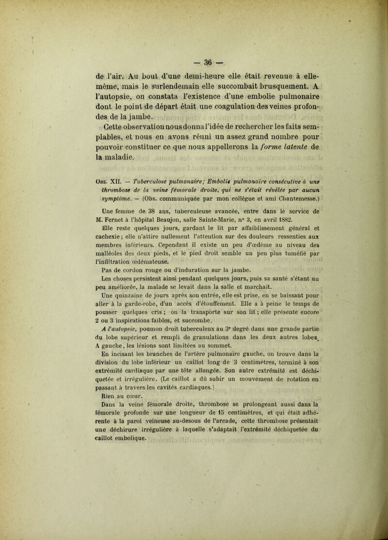 de l’air. Au bout d’uue demi-heure elle était revenue à elle- même, mais le surlendemain elle succombait brusquement. A l’autopsie, on constata l’existence d’une embolie pulmonaire dont le point de départ était une coagulation des veines profon- des de la jambe. Cette observation nous donna l’idée de rechercher les faits sem- plables, et nous en avons réuni un assez grand nombre pour pouvoir constituer ce que nous appellerons la forme latente de la maladie. Obs. XII. — Tuberculose pulmonaire ; Embolie pulmonaire consécutive à une thrombose de la veine fémorale droite, qui ne s’était révélée par aucun symptôme. — (Obs. communiquée par mon collègue et ami Cliantemesse.) Une femme de 38 ans, tuberculeuse avancée, entre dans le service de M. Fernet à l’hôpital Beaujon, salle Sainte-Marie, n° 3, en avril 1882. Elle reste quelques jours, gardant le lit par affaiblissement général et cachexie ; elle n’attire nullement l’attention sur des douleurs ressenties aux membres inférieurs. Cependant il existe un peu d’œdème au niveau des malléoles des deux pieds, et le pied droit semble un peu plus tuméfié par l’infiltration œdémateuse. Pas de cordon rouge ou d'induration sur la jambe. Les choses persistent ainsi pendant quelques jours, puis sa santé s’étant un peu améliorée, la malade se levait dans la salle et marchait. Une quinzaine de jours après son entrée, elle est prise, en se baissant pour aller à la garde-robe, d’un accès d’étouffement. Elle a à peine le temps de pousser quelques cris ; on la transporte sur son lit ; elle présente encore 2 ou 3 inspirations faibles, et succombe. A l’autopsie, poumon droit tuberculeux au 3' degré dans une grande partie du lobe supérieur et rempli de granulations dans les deux autres lobes. A gauche, les lésions sont limitées au sommet. En incisant les branches de l’artère pulmonaire gauche, on trouve dans la division du lobe inférieur un caillot long de 3 centimètres, terminé à son extrémité cardiaque par une tête allongée. Son autre extrémité est déchi- quetée et irrégulière. (Le caillot a dû subir un mouvement de rotation en passant à travers les cavités cardiaques.) Rien au cœur. Dans la veine fémorale droite, thrombose se prolongeant aussi dans la fémorale profonde sur une longueur de 15 centimètres, et qui était adhé- rente à la paroi veineuse au-desous de l’arcade, cette thrombose présentait une déchirure irrégulière à laquelle s’adaptait l’extrémité déchiquetée du caillot embolique.