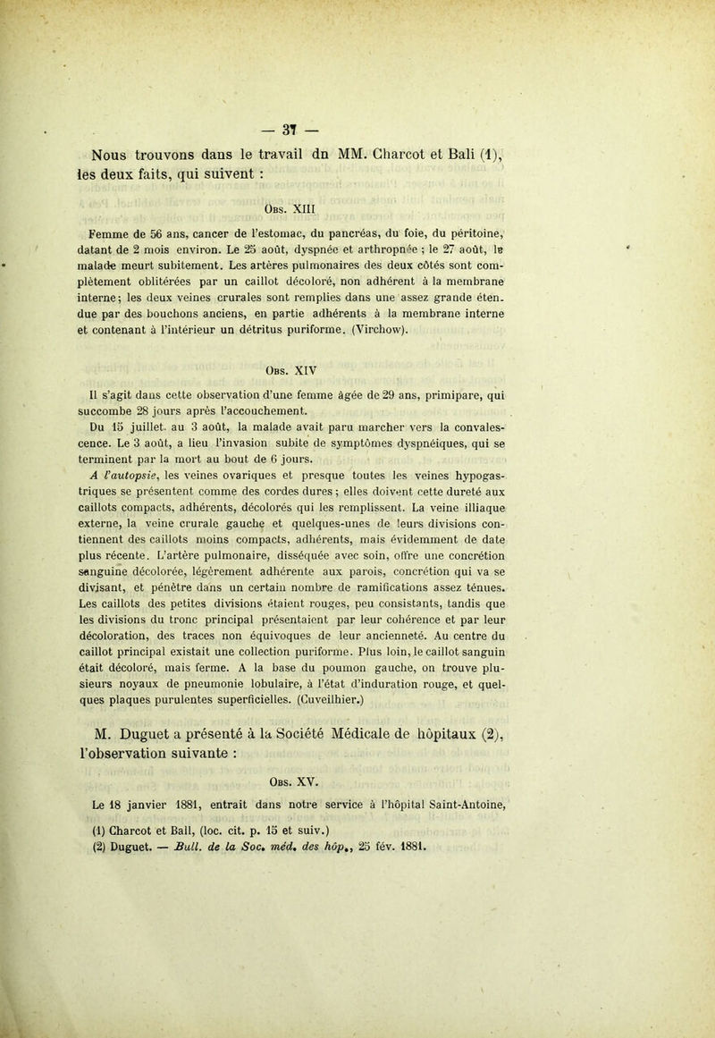 Nous trouvons dans le travail dn MM. Charcot et Bali (1), les deux faits, qui suivent : Obs. XIII Femme de 56 ans, cancer de l’estomac, du pancréas, du foie, du péritoine, datant de 2 mois environ. Le 25 août, dyspnée et arthropn'e ; le 27 août, 1b malade meurt subitement. Les artères pulmonaires des deux côtés sont com- plètement oblitérées par un caillot décoloré, non adhérent à la membrane interne; les deux veines crurales sont remplies dans une assez grande éten. due par des bouchons anciens, en partie adhérents à la membrane interne et contenant à l’intérieur un détritus puriforme. (Virchow). Obs. XIV Il s’agit dans cette observation d’une femme âgée de 29 ans, primipare, qui succombe 28 jours après l’accouchement. Du 15 juillet, au 3 août, la malade avait paru marcher vers la convales- cence. Le 3 août, a lieu l’invasion subite de symptômes dyspnéiques, qui se terminent par la mort au bout de 6 jours. A l’autopsie, les veines ovariques et presque toutes les veines hypogas- triques se présentent comme des cordes dures ; elles doivent cette dureté aux caillots compacts, adhérents, décolorés qui les remplissent. La veine illiaque externe, la veine crurale gauche et quelques-unes de leurs divisions con- tiennent des caillots moins compacts, adhérents, mais évidemment de date plus récente. L’artère pulmonaire, disséquée avec soin, offre une concrétion sanguine décolorée, légèrement adhérente aux parois, concrétion qui va se divisant, et pénètre dans un certain nombre de ramifications assez ténues. Les caillots des petites divisions étaient rouges, peu consistants, tandis que les divisions du tronc principal présentaient par leur cohérence et par leur décoloration, des traces non équivoques de leur ancienneté. Au centre du caillot principal existait une collection puriforme. Plus loin, le caillot sanguin était décoloré, mais ferme. A la base du poumon gauche, on trouve plu- sieurs noyaux de pneumonie lobulaire, à l’état d’induration rouge, et quel- ques plaques purulentes superficielles. (Cuveilhier.) M. Duguet a présenté à la Société Médicale de hôpitaux (2), l’observation suivante : Obs. XV. Le 18 janvier 1881, entrait dans notre service à l’hôpital Saint-Antoine, (1) Charcot et Bail, (loc. cit. p. 15 et suiv.) (2) Duguet. — Bull, de la Soc. méd. des hôpt, 25 fév. 1881.