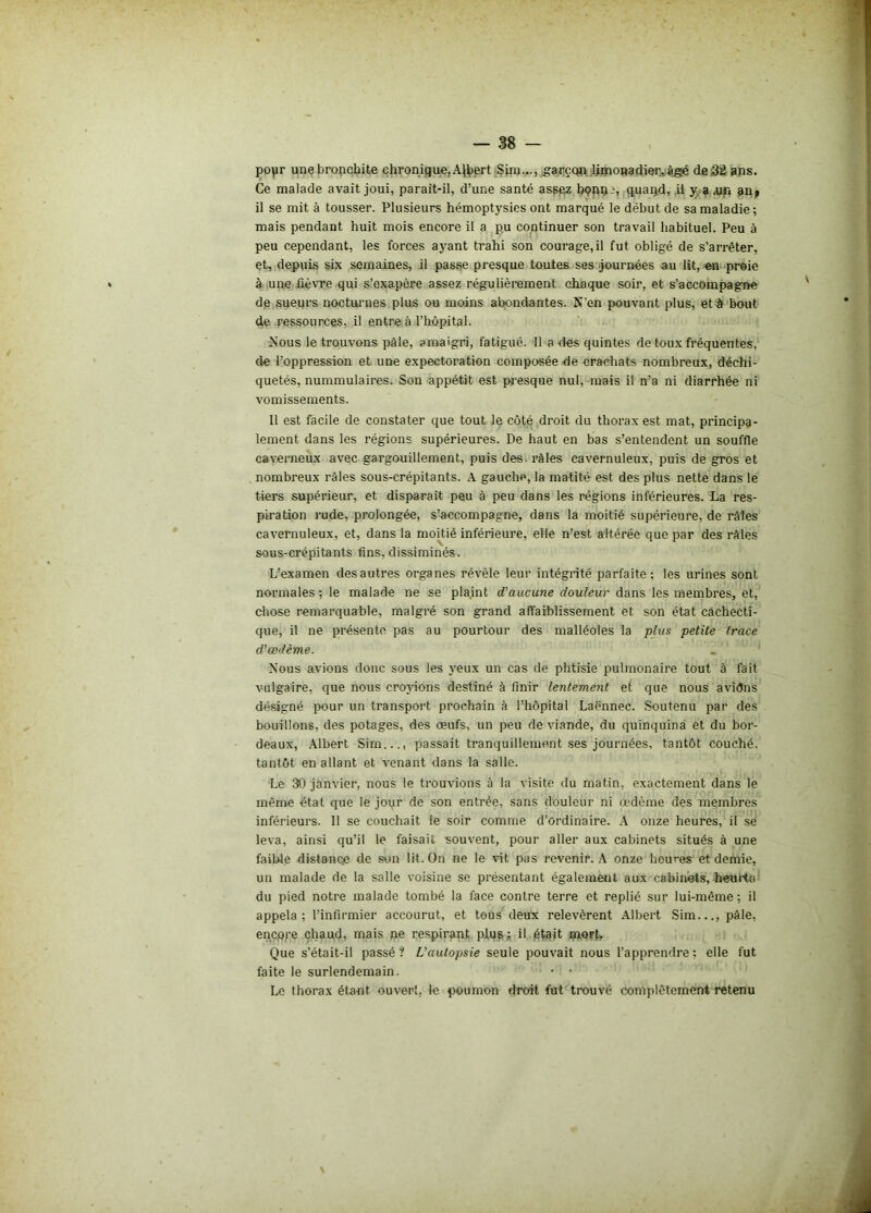 popr une bronchite chronique, Albert .Sim..., garçqn limonadier, âgé de .32 ans. Ce malade avait joui, parait-il, d’une santé assez bçnn:-, quand, il y a .un an» il se mit à tousser. Plusieurs hémoptysies ont marqué le début de sa maladie; mais pendant huit mois encore il a pu continuer son travail habituel. Peu à peu cependant, les forces ayant trahi son courage, il fut obligé de s’arrêter, et, depuis six semaines, il passe presque toutes ses journées au lit, en proie à une fièvre qui s’exapère assez régulièrement chaque soir, et s’accompagne de sueurs nocturnes plus ou moins abondantes. X'en pouvant plus, et à bout de ressources, il entre à l’hôpital. Nous le trouvons pâle, amaigri, fatigué. Il a des quintes de toux fréquentes, de l’oppression et une expectoration composée de crachats nombreux, déchi- quetés, nummulaires. Son appétit est presque nul, mais il n’a ni diarrhée ni vomissements. 11 est facile de constater que tout le côté droit du thorax est mat, principa- lement dans les régions supérieures. De haut en bas s’entendent un souffle caverneux avec gargouillement, puis des. râles cavernuleux, puis de gros et nombreux râles sous-crépitants. A gauche, la matité est des plus nette dans le tiers supérieur, et disparaît peu à peu dans les régions inférieures. La res- piration rude, prolongée, s’accompagne, dans la moitié supérieure, de râles cavernuleux, et, dans la moitié inférieure, elle n’est altérée que par des râles sous-crépitants fins, dissiminés. L’examen des autres organes révèle leur intégrité parfaite; les urines sont normales ; le malade ne se plaint d’aucune douleur dans les membres, et, chose remarquable, malgré son grand affaiblissement et son état cachecti- que, il ne présente pas au pourtour des malléoles la plus petite trace d'œdème. Nous avions donc sous les yeux un cas de phtisie pulmonaire tout à fait vulgaire, que nous croyions destiné à finir lentement et que nous aviôns désigné pour un transport prochain à l’hôpital Laënnec. Soutenu par des bouillons, des potages, des œufs, un peu de viande, du quinquina et du bor- deaux, Albert Sirn..., passait tranquillement ses journées, tantôt couché, tantôt en allant et venant dans la salle. Le 30 janvier, nous le trouvions à la visite du matin, exactement dans le même état que le jour de son entrée, sans douleur ni œdème des membres inférieurs. Il se couchait le soir comme d’ordinaire. A onze heures, il se leva, ainsi qu’il le faisait souvent, pour aller aux cabinets situés à une faible distance de son lit. On ne le vit pas revenir. A onze heures et demie, un malade de la salle voisine se présentant également aux cabinets, heurta du pied notre malade tombé la face contre terre et replié sur lui-même ; il appela; l’infirmier accourut, et tous deux relevèrent Albert Sim..., pâle, encore chaud, mais ne respirant plug; il était mort. Que s’était-il passé? L'autopsie seule pouvait nous l’apprendre? elle fut faite le surlendemain. - ■ Le thorax étant ouvert, le poumon droit fut trouvé complètement retenu